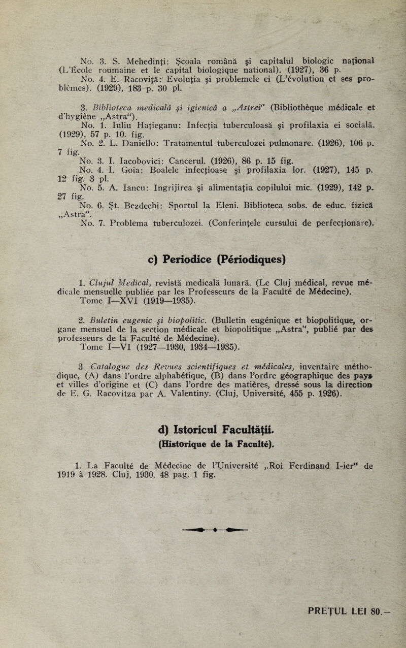 (L’Ecole roumaine et le capital biologique national). (1927), 36 p. No. 4. E. Racovita:' Evolutia §i problemele ei (L’^volution et ses pro- blcnies). (1929), 183 p. 30 pi. 3. Biblioteca medicaid §i igienicd a „Astrei (Bibliotheque mddicale et d’hygiene „Astra“). No. 1. Iuliu Hatieganu: Infectia tuberculoasa §i profilaxia ei sociala. (1929), 57 p. 10. fig. No. 2. L. Daniello: Tratamentul tuberculozei pulmonare, (1926), 106 p. 7 fig. No. 3. I. Iacobovici: Cancerul. (1926), 86 p. 15 fig. No. 4. I. Goia: Boalele infectioase §i profilaxia lor. (1927), 145 p. 12 fig. 3 pi. No. 5. A. lancu: Ingrijirea §i alimentatia copilului mic. (1929), 142 p. 27 fig. No. 6. St. Bezdechi: Sportul la Eleni. Biblioteca subs, de educ. fizica „Astra“. No. 7. Problema tuberculozei. (Conferinlele cursului de perfectionare). c) Periodice (Periodiques) 1. Clujul Medical, revista medicala lunara. (Le Cluj medical, revue m£- dicale mensuelle publiee par les Professeurs de la Faculte de M^decine). Tome I—XVI (1919—1935). 2. Buletin eugenic §i biopolitic. (Bulletin eugenique et biopolitique, or- gane mensuel de la section medicale et biopolitique „Astra*, publid par des professeurs de la Faculte de M£decine). Tome I—VI (1927—1930, 1934—1935). 3. Catalogue des Revues scientifiques et medicates, inventaire m£tho- dique, (A) dans Pordre alphabetique, (B) dans Pordre g£ographique des pays et villes d’origine et (C) dans Pordre des matieres, dresse sous la direction de E. G. Racovitza par A. Valentiny. (Cluj, University, 455 p. 1926). d) Istoricul Faculta{ii. (Historique de la Faculte). 1. La Faculte de Medecine de PUniversite ,.Roi Ferdinand I-ierM de 1919 a 1928. Cluj, 1930. 48 pag. 1 fig. PREJUL LEI 80.