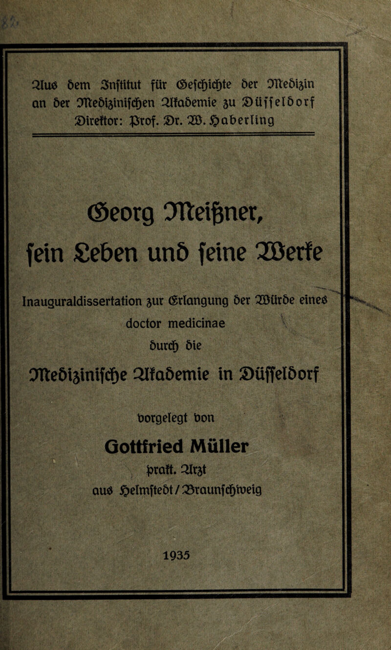 21 us öem Snftitut für <$efcf)icf)te öer Ofteöijin an öer Olteöiäinifdfjen 2lfaöemie su Süffelöorf Sireftör: £rof. £>r. 2Ö. $>aberüng ©eorg Olteiftner, fein £eöen unö feine 28erfe ' ''“**'>* Inauguraldissertation jur (Erlangung öer 38üröe eines doctor medicinae öurcf) öie ® Otleöijinifdhe OUa&emie in »üffelöorf öotgetegt tion Gottfried Müller S $>raft. Slrst aus ^elmfteöt / 33raunfcfjiueig J**!***a Sff; . ,, - - .r . 1935