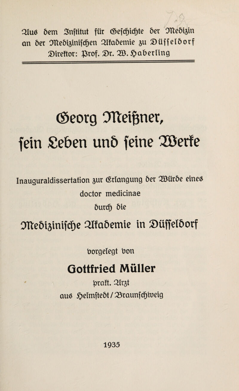 Qlud öem Snftitut für ©efcfjicf)te öer Otteöiäin an 6er OTteÖiätnifcfjen QJfaöemie ju Süffelöorf Sireftor: £rof. Sr. 2ö.£aberting ©eorg OTteiftner, fein Seben un6 feine 3Berfe Inauguraldissertation jur (Erlangung öer QBüröe eine« doctor medicinae öurcf) öie 0Tteöi5lnifcf)e Qlfa&emie in Süffelöorf borgelegt bon Gottfried Müller fjraft. Qlrjt auö £elmfteöt / 23raunfcfjvoeig 1935