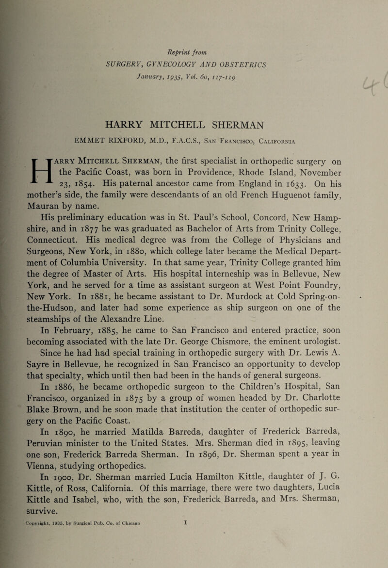 Reprint from SURGERY, GYNECOLOGY AND OBSTETRICS January, 1935, Vol. 60, 117-119 HARRY MITCHELL SHERMAN EMMET RIXFORD, M.D., F.A.C.S., San Francisco, California Harry Mitchell Sherman, the first specialist in orthopedic surgery on the Pacific Coast, was born in Providence, Rhode Island, November 23, 1854. His paternal ancestor came from England in 1633. On his mother’s side, the family were descendants of an old French Huguenot family, Mauran by name. His preliminary education was in St. Paul’s School, Concord, New Hamp¬ shire, and in 1877 he was graduated as Bachelor of Arts from Trinity College, Connecticut. His medical degree was from the College of Physicians and Surgeons, New York, in 1880, which college later became the Medical Depart¬ ment of Columbia University. In that same year, Trinity College granted him the degree of Master of Arts. His hospital interneship was in Bellevue, New York, and he served for a time as assistant surgeon at West Point Foundry, New York. In 1881, he became assistant to Dr. Murdock at Cold Spring-on- the-Hudson, and later had some experience as ship surgeon on one of the steamships of the Alexandre Line. In February, 1885, he came to San Francisco and entered practice, soon becoming associated with the late Dr. George Chismore, the eminent urologist. Since he had had special training in orthopedic surgery with Dr. Lewis A. Sayre in Bellevue, he recognized in San Francisco an opportunity to develop that specialty, which until then had been in the hands of general surgeons. In 1886, he became orthopedic surgeon to the Children’s Hospital, San Francisco, organized in 1875 by a group of women headed by Dr. Charlotte Blake Brown, and he soon made that institution the center of orthopedic sur¬ gery on the Pacific Coast. In 1890, he married Matilda Barreda, daughter of Frederick Barreda, Peruvian minister to the United States. Mrs. Sherman died in 1895, leaving one son, Frederick Barreda Sherman. In 1896, Dr. Sherman spent a year in Vienna, studying orthopedics. In 1900, Dr. Sherman married Lucia Hamilton Kittle, daughter of J. G. Kittle, of Ross, California. Of this marriage, there were two daughters, Lucia Kittle and Isabel, who, with the son, Frederick Barreda, and Mrs. Sherman, survive.