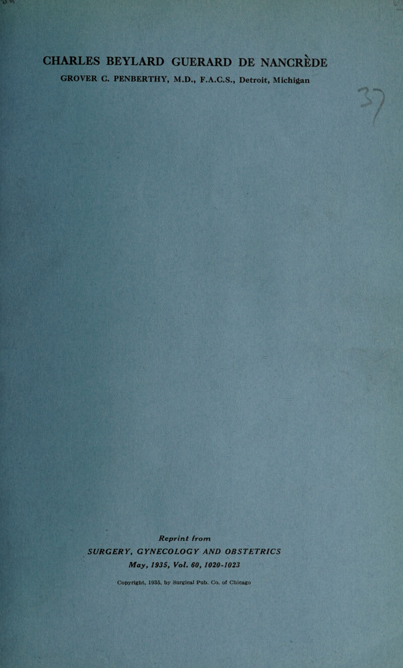 CHARLES BEYLARD GUERARD DE NANCREDE GROVER G. PENBERTHY, M.D., F.A.G.S., Detroit, Michigan Reprint from SURGERY, GYNECOLOGY AND OBSTETRICS May, 1935, Vol. 60, 1020-1023 Copyright, 1935, by Surgical Pub. Co, of Chicago