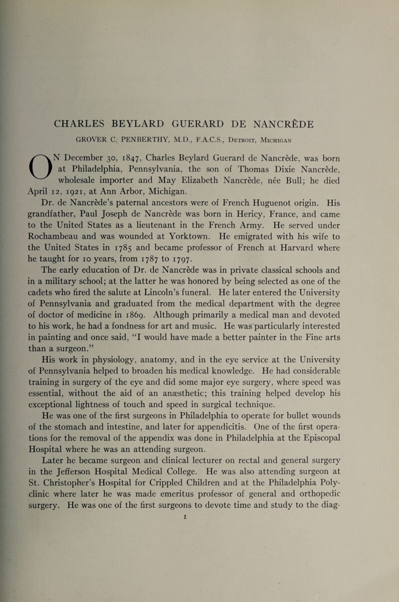 GROVER C. PENBERTHY, M.D., F.A.C.S., Detroit, Michigan N December 30, 1847, Charles Beylard Guerard de Nancrede, was bom at Philadelphia, Pennsylvania, the son of Thomas Dixie Nancrede, wholesale importer and May Elizabeth Nancrede, nee Bull; he died April 12, 1921, at Ann Arbor, Michigan. Dr. de Nancrede’s paternal ancestors were of French Huguenot origin. His grandfather, Paul Joseph de Nancrede was born in Hericy, France, and came to the United States as a lieutenant in the French Army. He served under Rochambeau and was wounded at Yorktown. He emigrated with his wife to the United States in 1785 and became professor of French at Harvard where he taught for 10 years, from 1787 to 1797. The early education of Dr. de Nancrede was in private classical schools and in a military school; at the latter he was honored by being selected as one of the cadets who fired the salute at Lincoln’s funeral. He later entered the University of Pennsylvania and graduated from the medical department with the degree of doctor of medicine in 1869. Although primarily a medical man and devoted to his work, he had a fondness for art and music. He was particularly interested in painting and once said, “I would have made a better painter in the Fine arts than a surgeon.” His work in physiology, anatomy, and in the eye service at the University of Pennsylvania helped to broaden his medical knowledge. He had considerable training in surgery of the eye and did some major eye surgery, where speed was essential, without the aid of an anaesthetic; this training helped develop his exceptional lightness of touch and speed in surgical technique. He was one of the first surgeons in Philadelphia to operate for bullet wounds of the stomach and intestine, and later for appendicitis. One of the first opera¬ tions for the removal of the appendix was done in Philadelphia at the Episcopal Hospital where he was an attending surgeon. Later he became surgeon and clinical lecturer on rectal and general surgery in the Jefferson Hospital Medical College. He was also attending surgeon at St. Christopher’s Hospital for Crippled Children and at the Philadelphia Poly¬ clinic where later he was made emeritus professor of general and orthopedic surgery. He was one of the first surgeons to devote time and study to the diag-