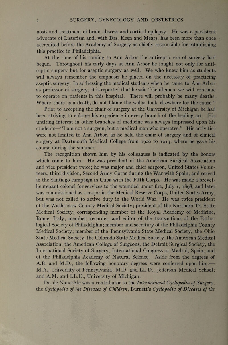 nosis and treatment of brain abscess and cortical epilepsy. He was a persistent advocate of Listerism and, with Drs. Keen and Mears, has been more than once accredited before the Academy of Surgery as chiefly responsible for establishing this practice in Philadelphia. At the time of his coming to Ann Arbor the antiseptic era of surgery had begun. Throughout his early days at Ann Arbor he fought not only for anti¬ septic surgery but for aseptic surgery as well. We who knew him as students will always remember the emphasis he placed on the necessity of practicing aseptic surgery. In addressing the medical students when he came to Ann Arbor as professor of surgery, it is reported that he said “Gentlemen, we will continue to operate on patients in this hospital. There will probably be many deaths. Where there is a death, do not blame the walls; look elsewhere for the cause.” Prior to accepting the chair of surgery at the University of Michigan he had been striving to enlarge his experience in every branch of the healing art. His untiring interest in other branches of medicine was always impressed upon his students—“I am not a surgeon, but a medical man who operates.” His activities were not limited to Ann Arbor, as he held the chair of surgery and of clinical surgery at Dartmouth Medical College from 1900 to 1913, where he gave his course during the summer. The recognition shown him by his colleagues is indicated by the honors which came to him. He was president of the American Surgical Association and vice president twice; he was major and chief surgeon, United States Volun¬ teers, third division, Second Army Corps during the War with Spain, and served in the Santiago campaign in Cuba with the Fifth Corps. He was made a brevet- lieutenant colonel for services to the wounded under fire, July 1, 1898, and later was commissioned as a major in the Medical Reserve Corps, United States Army, but was not called to active duty in the World War. He was twice president of the Washtenaw County Medical Society; president of the Northern Tri-State Medical Society; corresponding member of the Royal Academy of Medicine, Rome, Italy; member, recorder, and editor of the transactions of the Patho¬ logical Society of Philadelphia; member and secretary of the Philadelphia County Medical Society; member of the Pennsylvania State Medical Society, the Ohio State Medical Society, the Colorado State Medical Society, the American Medical Association, the American College of Surgeons, the Detroit Surgical Society, the International Society of Surgery, International Congress at Madrid, Spain, and of the Philadelphia Academy of Natural Science. Aside from the degrees of A.B. and M.D., the following honorary degrees were conferred upon him:— M.A., University of Pennsylvania; M.D. and LL.D., Jefferson Medical School; and A.M. and LL.D., University of Michigan. Dr. de Nancrede was a contributor to the International Cyclopedia of Surgery, the Cyclopedia of the Diseases of Children, Burnett’s Cyclopedia of Diseases of the