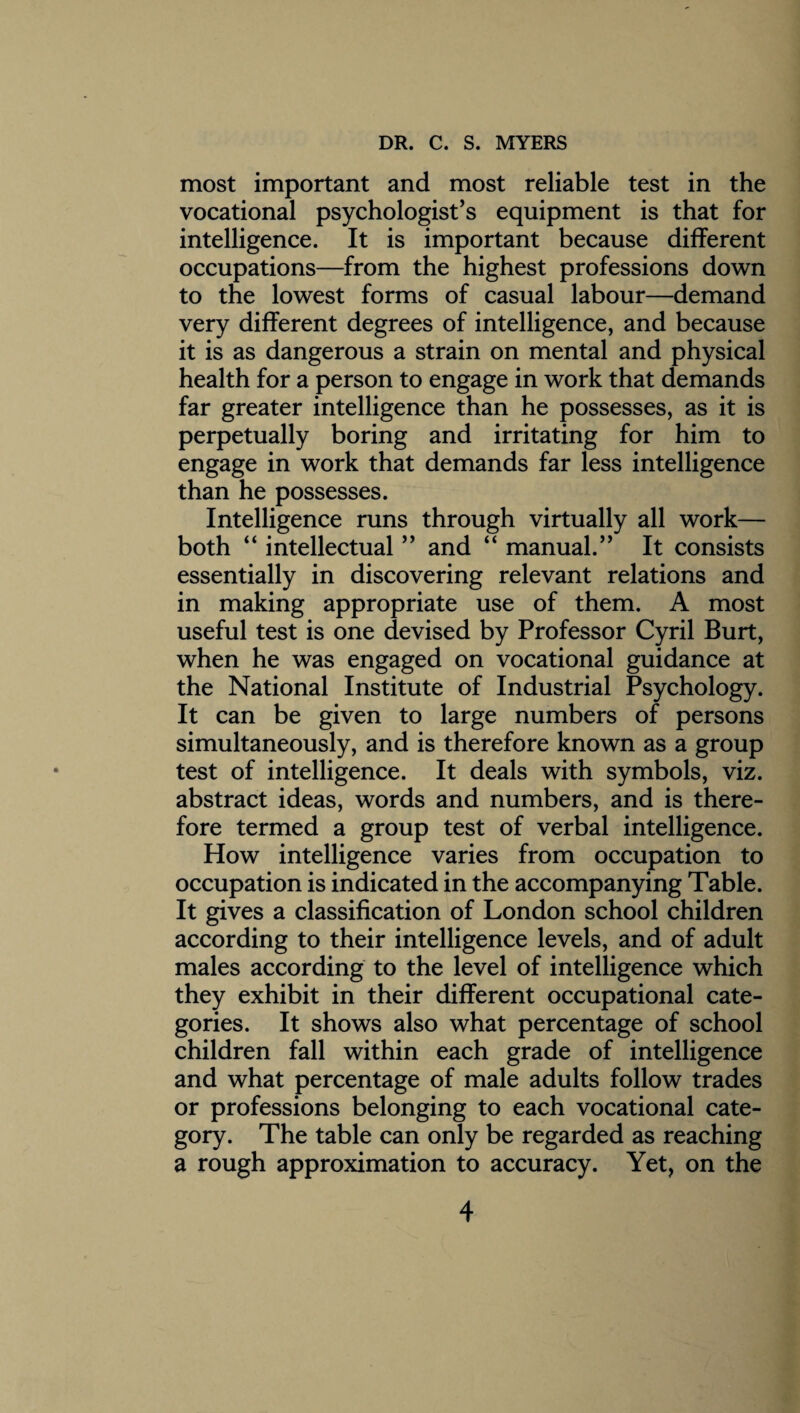 most important and most reliable test in the vocational psychologist’s equipment is that for intelligence. It is important because different occupations—from the highest professions down to the lowest forms of casual labour—demand very different degrees of intelligence, and because it is as dangerous a strain on mental and physical health for a person to engage in work that demands far greater intelligence than he possesses, as it is perpetually boring and irritating for him to engage in work that demands far less intelligence than he possesses. Intelligence runs through virtually all work— both “ intellectual ” and “ manual.” It consists essentially in discovering relevant relations and in making appropriate use of them. A most useful test is one devised by Professor Cyril Burt, when he was engaged on vocational guidance at the National Institute of Industrial Psychology. It can be given to large numbers of persons simultaneously, and is therefore known as a group test of intelligence. It deals with symbols, viz. abstract ideas, words and numbers, and is there¬ fore termed a group test of verbal intelligence. How intelligence varies from occupation to occupation is indicated in the accompanying Table. It gives a classification of London school children according to their intelligence levels, and of adult males according to the level of intelligence which they exhibit in their different occupational cate¬ gories. It shows also what percentage of school children fall within each grade of intelligence and what percentage of male adults follow trades or professions belonging to each vocational cate¬ gory. The table can only be regarded as reaching a rough approximation to accuracy. Yet, on the