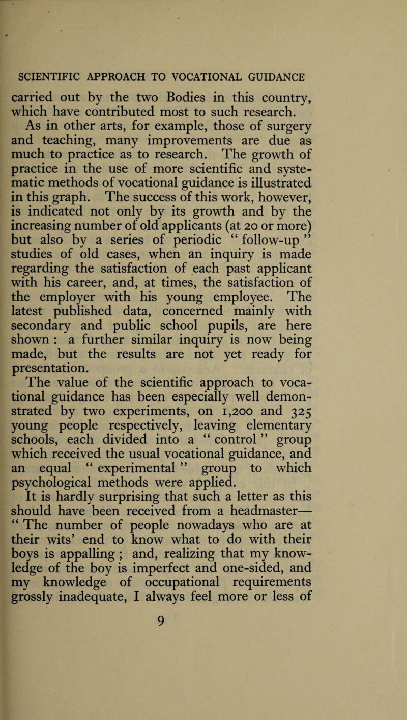carried out by the two Bodies in this country, which have contributed most to such research. As in other arts, for example, those of surgery and teaching, many improvements are due as much to practice as to research. The growth of practice in the use of more scientific and syste¬ matic methods of vocational guidance is illustrated in this graph. The success of this work, however, is indicated not only by its growth and by the increasing number of old applicants (at 20 or more) but also by a series of periodic “ follow-up ” studies of old cases, when an inquiry is made regarding the satisfaction of each past applicant with his career, and, at times, the satisfaction of the employer with his young employee. The latest published data, concerned mainly with secondary and public school pupils, are here shown : a further similar inquiry is now being made, but the results are not yet ready for presentation. The value of the scientific approach to voca¬ tional guidance has been especially well demon¬ strated by two experiments, on 1,200 and 325 young people respectively, leaving elementary schools, each divided into a “ control ” group which received the usual vocational guidance, and an equal “ experimental ” group to which psychological methods were applied. It is hardly surprising that such a letter as this should have been received from a headmaster— “ The number of people nowadays who are at their wits’ end to know what to do with their boys is appalling ; and, realizing that my know¬ ledge of the boy is imperfect and one-sided, and my knowledge of occupational requirements grossly inadequate, I always feel more or less of