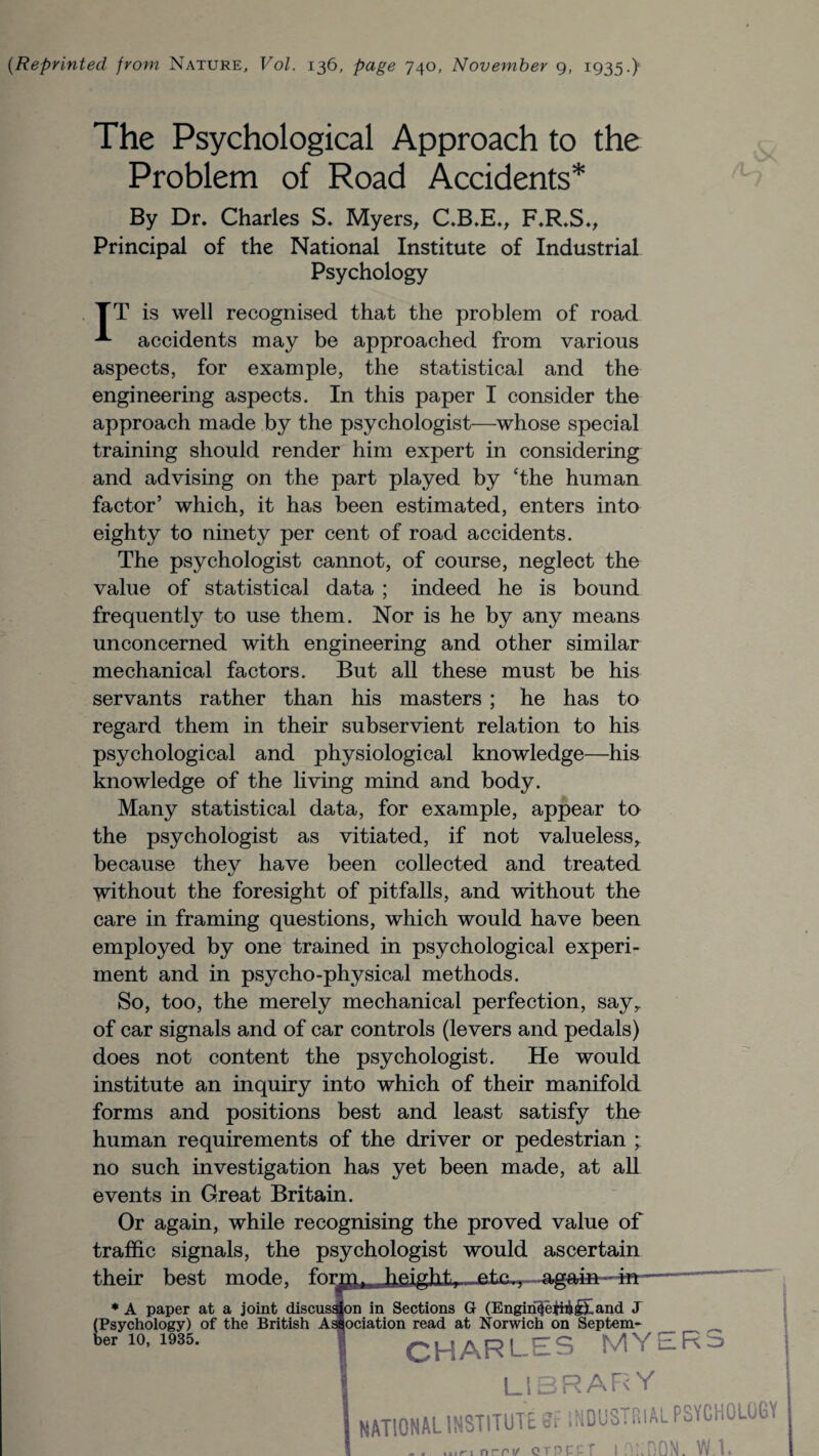 {Reprinted from Nature, Vol. 136, page 740, November 9, 1935.) The Psychological Approach to the Problem of Road Accidents* By Dr. Charles S. Myers, C.B.E., F.R.S., Principal of the National Institute of Industrial Psychology TT is well recognised that the problem of road accidents may be approached from various aspects, for example, the statistical and the engineering aspects. In this paper I consider the approach made by the psychologist—whose special training should render him expert in considering and advising on the part played by £the human factor’ which, it has been estimated, enters into eighty to ninety per cent of road accidents. The psychologist cannot, of course, neglect the value of statistical data ; indeed he is bound frequently to use them. Nor is he by any means unconcerned with engineering and other similar mechanical factors. But all these must be his servants rather than his masters ; he has to regard them in their subservient relation to his psychological and physiological knowledge—his knowledge of the living mind and body. Many statistical data, for example, appear to the psychologist as vitiated, if not valueless, because they have been collected and treated without the foresight of pitfalls, and without the care in framing questions, which would have been employed by one trained in psychological experi¬ ment and in psycho-physical methods. So, too, the merely mechanical perfection, say, of car signals and of car controls (levers and pedals) does not content the psychologist. He would institute an inquiry into which of their manifold forms and positions best and least satisfy the human requirements of the driver or pedestrian ; no such investigation has yet been made, at all events in Great Britain. Or again, while recognising the proved value of traffic signals, the psychologist would ascertain their best mode, form^fj4fiiglitv.-jetc^, — * A paper at a joint discussion in Sections G (Engin^eiiikif and J (Psychology) of the British Association read at Norwich on Septem- U10,1935. 1 CHARLES MYERS I LIBRARY I NATIONAL INSTITUTE Si INDUSTRIAL PSYCHOLOGY 1 - . inn ncrv QTRPPT I fiuDON. W 1.