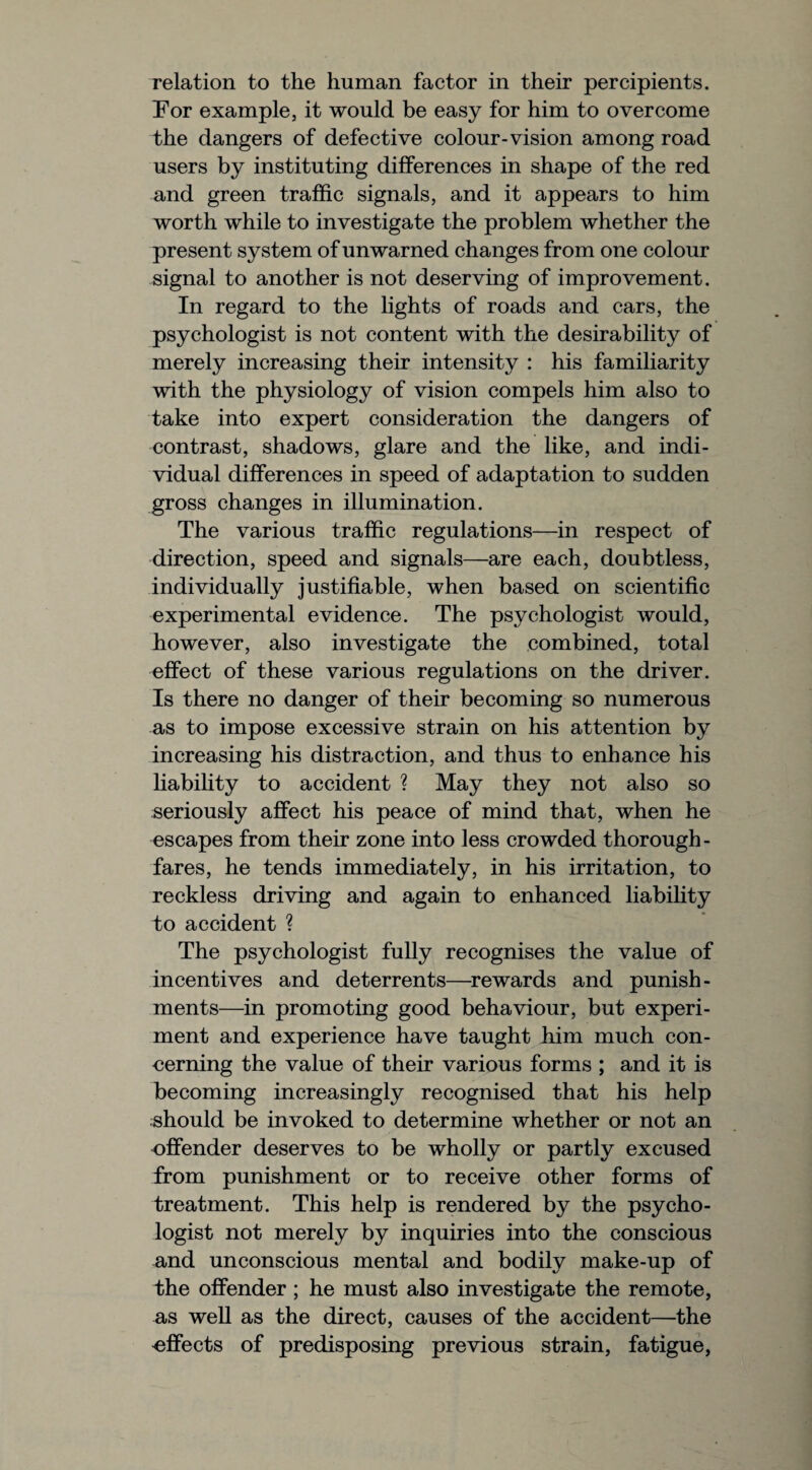 relation to the human factor in their percipients. For example, it would be easy for him to overcome the dangers of defective colour-vision among road users by instituting differences in shape of the red and green traffic signals, and it appears to him worth while to investigate the problem whether the present system of unwarned changes from one colour signal to another is not deserving of improvement. In regard to the lights of roads and cars, the psychologist is not content with the desirability of merely increasing their intensity : his familiarity with the physiology of vision compels him also to take into expert consideration the dangers of contrast, shadows, glare and the like, and indi¬ vidual differences in speed of adaptation to sudden gross changes in illumination. The various traffic regulations—in respect of direction, speed and signals—are each, doubtless, individually justifiable, when based on scientific experimental evidence. The psychologist would, however, also investigate the combined, total effect of these various regulations on the driver. Is there no danger of their becoming so numerous as to impose excessive strain on his attention by increasing his distraction, and thus to enhance his liability to accident ? May they not also so seriously affect his peace of mind that, when he escapes from their zone into less crowded thorough¬ fares, he tends immediately, in his irritation, to reckless driving and again to enhanced liability to accident ? The psychologist fully recognises the value of incentives and deterrents—rewards and punish¬ ments—in promoting good behaviour, but experi¬ ment and experience have taught him much con¬ cerning the value of their various forms ; and it is becoming increasingly recognised that his help should be invoked to determine whether or not an offender deserves to be wholly or partly excused from punishment or to receive other forms of treatment. This help is rendered by the psycho¬ logist not merely by inquiries into the conscious and unconscious mental and bodily make-up of the offender ; he must also investigate the remote, as well as the direct, causes of the accident—the effects of predisposing previous strain, fatigue,