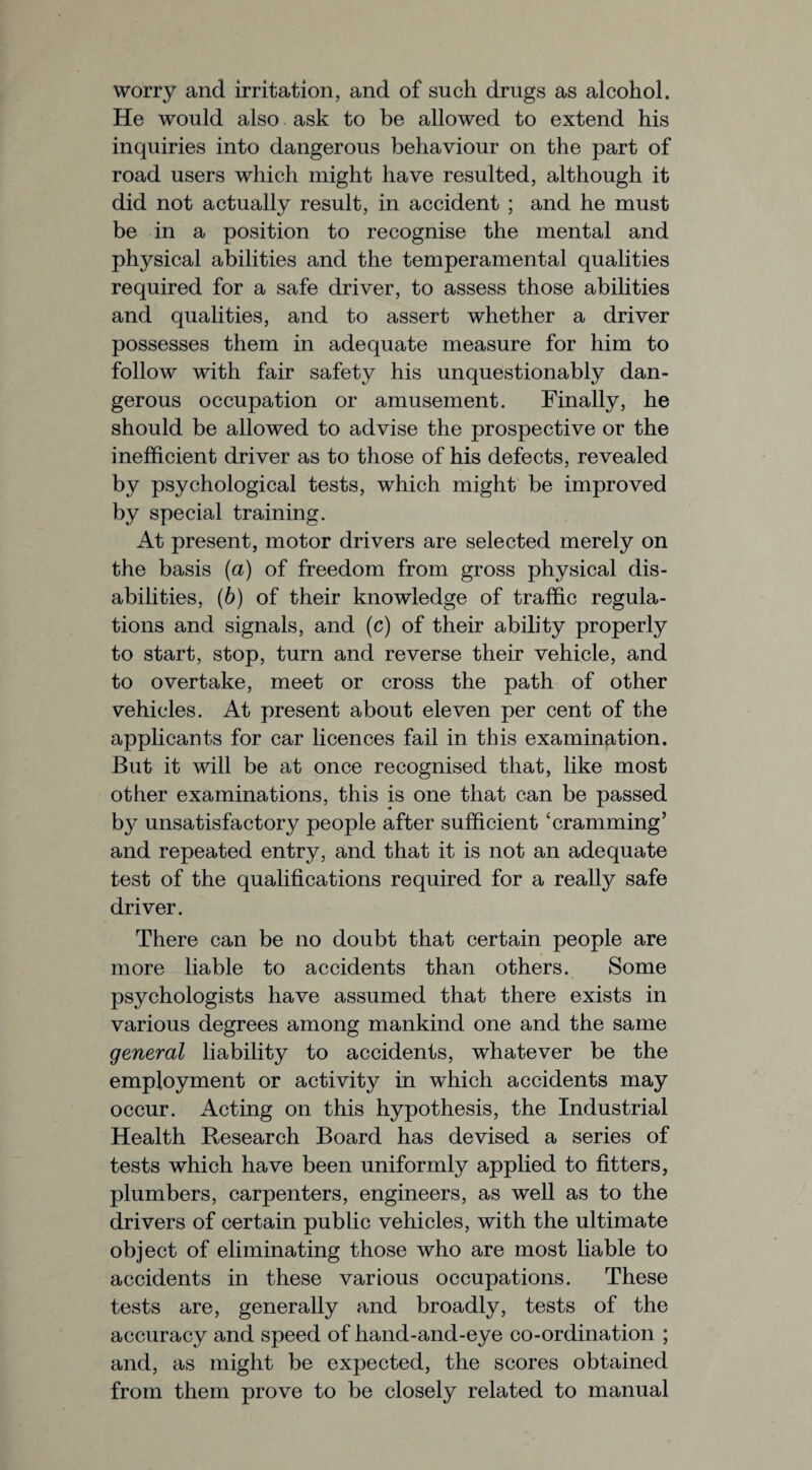 worry and irritation, and of such drugs as alcohol. He would also ask to be allowed to extend his inquiries into dangerous behaviour on the part of road users which might have resulted, although it did not actually result, in accident ; and he must be in a position to recognise the mental and physical abilities and the temperamental qualities required for a safe driver, to assess those abilities and qualities, and to assert whether a driver possesses them in adequate measure for him to follow with fair safety his unquestionably dan¬ gerous occupation or amusement. Finally, he should be allowed to advise the prospective or the inefficient driver as to those of his defects, revealed by psychological tests, which might be improved by special training. At present, motor drivers are selected merely on the basis (a) of freedom from gross physical dis¬ abilities, (b) of their knowledge of traffic regula¬ tions and signals, and (c) of their ability properly to start, stop, turn and reverse their vehicle, and to overtake, meet or cross the path of other vehicles. At present about eleven per cent of the applicants for car licences fail in this examination. But it will be at once recognised that, like most other examinations, this is one that can be passed by unsatisfactory people after sufficient ‘cramming’ and repeated entry, and that it is not an adequate test of the qualifications required for a really safe driver. There can be no doubt that certain people are more liable to accidents than others. Some psychologists have assumed that there exists in various degrees among mankind one and the same general liability to accidents, whatever be the employment or activity in which accidents may occur. Acting on this hypothesis, the Industrial Health Research Board has devised a series of tests which have been uniformly applied to fitters, plumbers, carpenters, engineers, as well as to the drivers of certain public vehicles, with the ultimate object of eliminating those who are most liable to accidents in these various occupations. These tests are, generally and broadly, tests of the accuracy and speed of hand-and-eye co-ordination ; and, as might be expected, the scores obtained from them prove to be closely related to manual