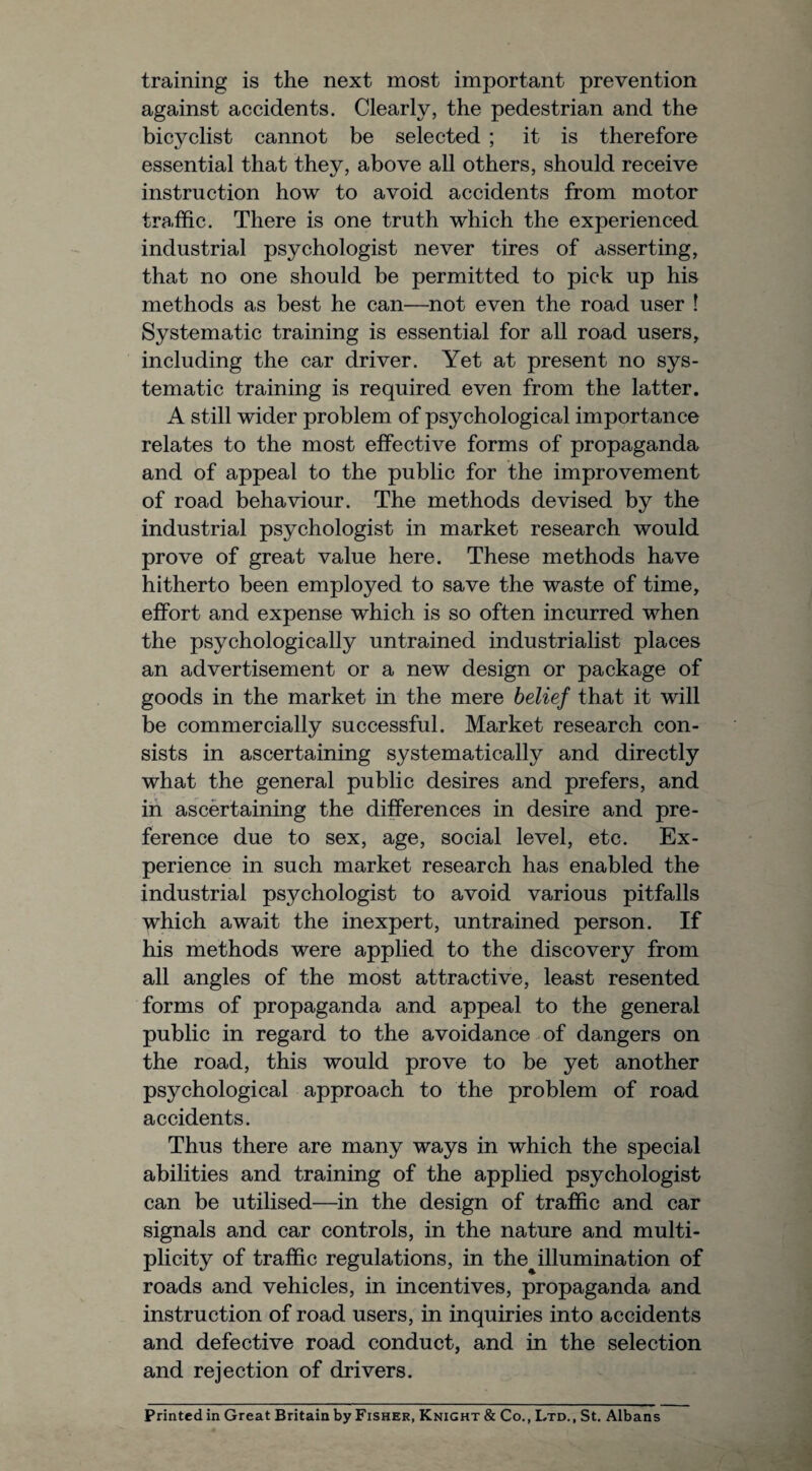 training is the next most important prevention against accidents. Clearly, the pedestrian and the bicyclist cannot be selected ; it is therefore essential that they, above all others, should receive instruction how to avoid accidents from motor traffic. There is one truth which the experienced industrial psychologist never tires of asserting, that no one should be permitted to pick up his methods as best he can—not even the road user ! Systematic training is essential for all road users, including the car driver. Yet at present no sys¬ tematic training is required even from the latter. A still wider problem of psychological importance relates to the most effective forms of propaganda and of appeal to the public for the improvement of road behaviour. The methods devised by the industrial psychologist in market research would prove of great value here. These methods have hitherto been employed to save the waste of time, effort and expense which is so often incurred when the psychologically untrained industrialist places an advertisement or a new design or package of goods in the market in the mere belief that it will be commercially successful. Market research con¬ sists in ascertaining systematically and directly what the general public desires and prefers, and in ascertaining the differences in desire and pre¬ ference due to sex, age, social level, etc. Ex¬ perience in such market research has enabled the industrial psychologist to avoid various pitfalls which await the inexpert, untrained person. If his methods were applied to the discovery from all angles of the most attractive, least resented forms of propaganda and appeal to the general public in regard to the avoidance of dangers on the road, this would prove to be yet another psychological approach to the problem of road accidents. Thus there are many ways in which the special abilities and training of the applied psychologist can be utilised—in the design of traffic and car signals and car controls, in the nature and multi¬ plicity of traffic regulations, in the%illumination of roads and vehicles, in incentives, propaganda and instruction of road users, in inquiries into accidents and defective road conduct, and in the selection and rejection of drivers. Printed in Great Britain by Fisher, Knight & Co., Ltd., St. Albans