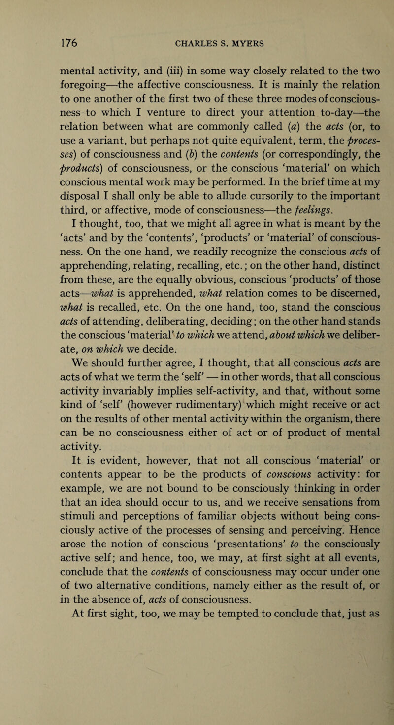 mental activity, and (iii) in some way closely related to the two foregoing—the affective consciousness. It is mainly the relation to one another of the first two of these three modes of conscious¬ ness to which I venture to direct your attention to-day—the relation between what are commonly called (a) the acts (or, to use a variant, but perhaps not quite equivalent, term, the proces¬ ses) of consciousness and (b) the contents (or correspondingly, the products) of consciousness, or the conscious ‘material’ on which conscious mental work may be performed. In the brief time at my disposal I shall only be able to allude cursorily to the important third, or affective, mode of consciousness—the feelings. I thought, too, that we might all agree in what is meant by the ‘acts’ and by the ‘contents’, ‘products’ or ‘material’ of conscious¬ ness. On the one hand, we readily recognize the conscious acts of apprehending, relating, recalling, etc.; on the other hand, distinct from these, are the equally obvious, conscious ‘products’ of those acts—what is apprehended, what relation comes to be discerned, what is recalled, etc. On the one hand, too, stand the conscious acts of attending, deliberating, deciding; on the other hand stands the conscious ‘material’ to which we attend, about which we deliber¬ ate, on which we decide. We should further agree, I thought, that all conscious acts are acts of what we term the ‘self’ — in other words, that all conscious activity invariably implies self-activity, and that, without some kind of ‘self’ (however rudimentary) which might receive or act on the results of other mental activity within the organism, there can be no consciousness either of act or of product of mental activity. It is evident, however, that not all conscious ‘material’ or contents appear to be the products of conscious activity: for example, we are not bound to be consciously thinking in order that an idea should occur to us, and we receive sensations from stimuli and perceptions of familiar objects without being cons¬ ciously active of the processes of sensing and perceiving. Hence arose the notion of conscious ‘presentations’ to the consciously active self; and hence, too, we may, at first sight at all events, conclude that the contents of consciousness may occur under one of two alternative conditions, namely either as the result of, or in the absence of, acts of consciousness. At first sight, too, we may be tempted to conclude that, just as