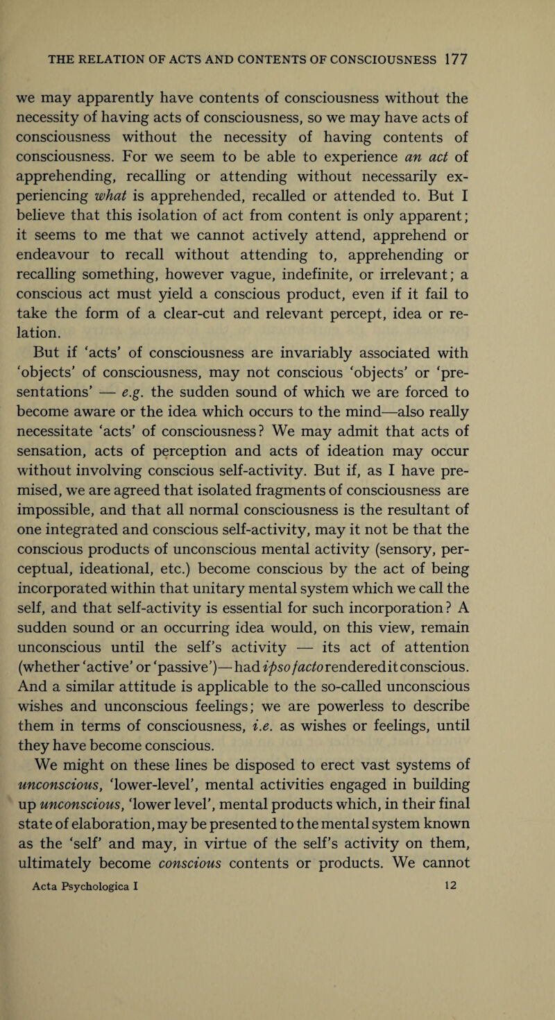 we may apparently have contents of consciousness without the necessity of having acts of consciousness, so we may have acts of consciousness without the necessity of having contents of consciousness. For we seem to be able to experience an act of apprehending, recalling or attending without necessarily ex¬ periencing what is apprehended, recalled or attended to. But I believe that this isolation of act from content is only apparent; it seems to me that we cannot actively attend, apprehend or endeavour to recall without attending to, apprehending or recalling something, however vague, indefinite, or irrelevant; a conscious act must yield a conscious product, even if it fail to take the form of a clear-cut and relevant percept, idea or re¬ lation. But if ‘acts’ of consciousness are invariably associated with ‘objects’ of consciousness, may not conscious ‘objects’ or ‘pre¬ sentations’ — e.g. the sudden sound of which we are forced to become aware or the idea which occurs to the mind—also really necessitate ‘acts’ of consciousness? We may admit that acts of sensation, acts of perception and acts of ideation may occur without involving conscious self-activity. But if, as I have pre¬ mised, we are agreed that isolated fragments of consciousness are impossible, and that all normal consciousness is the resultant of one integrated and conscious self-activity, may it not be that the conscious products of unconscious mental activity (sensory, per¬ ceptual, ideational, etc.) become conscious by the act of being incorporated within that unitary mental system which we call the self, and that self-activity is essential for such incorporation ? A sudden sound or an occurring idea would, on this view, remain unconscious until the self’s activity — its act of attention (whether ‘active’ or ‘passive’)—had ipso facto rendered it conscious. And a similar attitude is applicable to the so-called unconscious wishes and unconscious feelings; we are powerless to describe them in terms of consciousness, i.e. as wishes or feelings, until they have become conscious. We might on these lines be disposed to erect vast systems of unconscious, ‘lower-level’, mental activities engaged in building up unconscious, ‘lower level’, mental products which, in their final state of elaboration, may be presented to the mental system known as the ‘self’ and may, in virtue of the self’s activity on them, ultimately become conscious contents or products. We cannot Acta Psychologica I 12