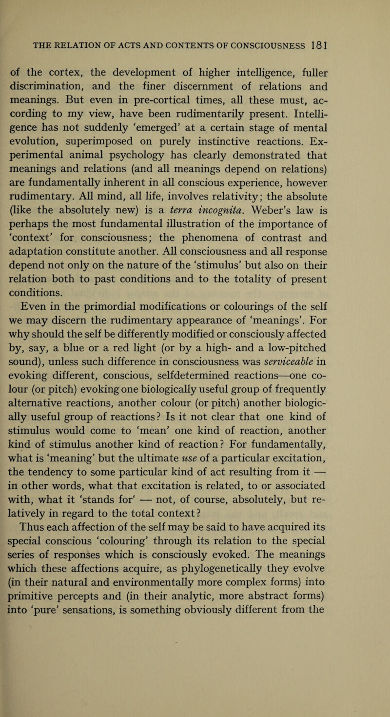 of the cortex, the development of higher intelligence, fuller discrimination, and the finer discernment of relations and meanings. But even in pre-cortical times, all these must, ac¬ cording to my view, have been rudimentarily present. Intelli¬ gence has not suddenly 'emerged’ at a certain stage of mental evolution, superimposed on purely instinctive reactions. Ex¬ perimental animal psychology has clearly demonstrated that meanings and relations (and all meanings depend on relations) are fundamentally inherent in all conscious experience, however rudimentary. All mind, all life, involves relativity; the absolute (like the absolutely new) is a terra incognita. Weber’s law is perhaps the most fundamental illustration of the importance of ‘context’ for consciousness; the phenomena of contrast and adaptation constitute another. All consciousness and all response depend not only on the nature of the ‘stimulus’ but also on their relation both to past conditions and to the totality of present conditions. Even in the primordial modifications or colourings of the self we may discern the rudimentary appearance of ‘meanings’. For why should the self be differently modified or consciously affected by, say, a blue or a red light (or by a high- and a low-pitched sound), unless such difference in consciousness was serviceable in evoking different, conscious, selfdetermined reactions—one co¬ lour (or pitch) evoking one biologically useful group of frequently alternative reactions, another colour (or pitch) another biologic¬ ally useful group of reactions? Is it not clear that one kind of stimulus would come to ‘mean’ one kind of reaction, another kind of stimulus another kind of reaction? For fundamentally, what is ‘meaning’ but the ultimate use of a particular excitation, the tendency to some particular kind of act resulting from it — in other words, what that excitation is related, to or associated with, what it ‘stands for' — not, of course, absolutely, but re¬ latively in regard to the total context ? Thus each affection of the self may be said to have acquired its special conscious ‘colouring’ through its relation to the special series of responses which is consciously evoked. The meanings which these affections acquire, as phylogenetically they evolve (in their natural and environmentally more complex forms) into primitive percepts and (in their analytic, more abstract forms) into ‘pure’ sensations, is something obviously different from the