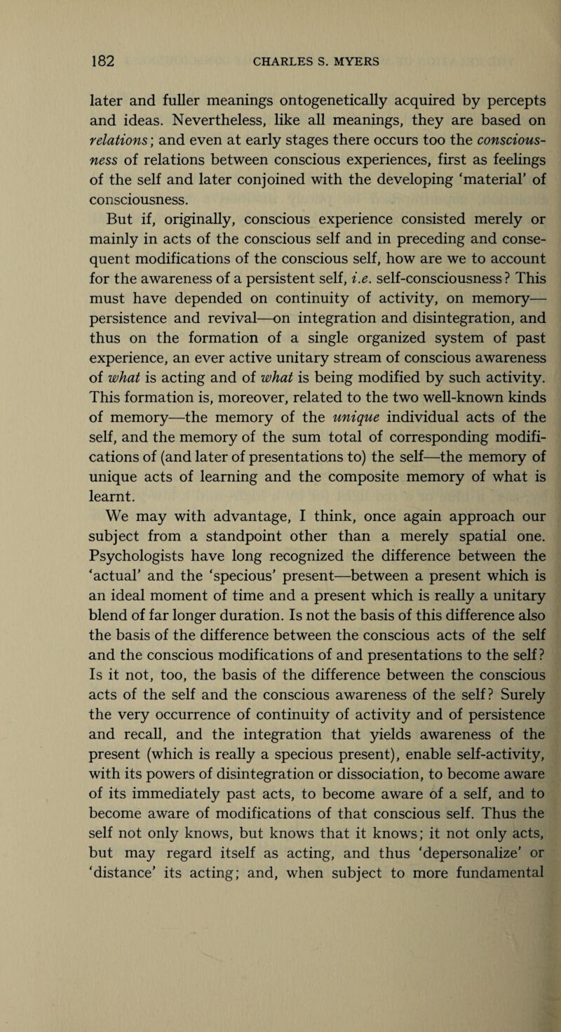 later and fuller meanings ontogenetically acquired by percepts and ideas. Nevertheless, like all meanings, they are based on relations; and even at early stages there occurs too the conscious¬ ness of relations between conscious experiences, first as feelings of the self and later conjoined with the developing ‘material’ of consciousness. But if, originally, conscious experience consisted merely or mainly in acts of the conscious self and in preceding and conse¬ quent modifications of the conscious self, how are we to account for the awareness of a persistent self, i.e. self-consciousness? This must have depended on continuity of activity, on memory— persistence and revival—on integration and disintegration, and thus on the formation of a single organized system of past experience, an ever active unitary stream of conscious awareness of what is acting and of what is being modified by such activity. This formation is, moreover, related to the two well-known kinds of memory—the memory of the unique individual acts of the self, and the memory of the sum total of corresponding modifi¬ cations of (and later of presentations to) the self—the memory of unique acts of learning and the composite memory of what is learnt. We may with advantage, I think, once again approach our subject from a standpoint other than a merely spatial one. Psychologists have long recognized the difference between the ‘actual’ and the ‘specious’ present—between a present which is an ideal moment of time and a present which is really a unitary blend of far longer duration. Is not the basis of this difference also the basis of the difference between the conscious acts of the self and the conscious modifications of and presentations to the self ? Is it not, too, the basis of the difference between the conscious acts of the self and the conscious awareness of the self? Surely the very occurrence of continuity of activity and of persistence and recall, and the integration that yields awareness of the present (which is really a specious present), enable self-activity, with its powers of disintegration or dissociation, to become aware of its immediately past acts, to become aware of a self, and to become aware of modifications of that conscious self. Thus the self not only knows, but knows that it knows; it not only acts, but may regard itself as acting, and thus ‘depersonalize’ or ‘distance’ its acting; and, when subject to more fundamental
