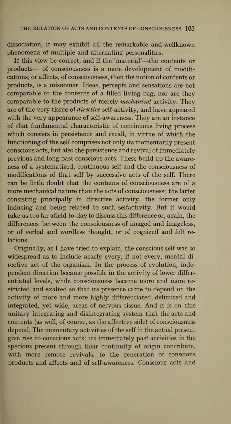 dissociation, it may exhibit all the remarkable and wellknown phenomena of multiple and alternating personalities. If this view be correct, and if the ‘material’—the contents or products— of consciousness is a mere development of modifi¬ cations, or affects, of consciousness, then the notion of contents or products, is a misnomer. Ideas, percepts and sensations are not comparable to the contents of a filled living bag, nor are they comparable to the products of merely mechanical activity. They are of the very tissue of directive self-activity, and have appeared with the very appearance of self-awareness. They are an instance of that fundamental characteristic of continuous living process which consists in persistence and recall, in virtue of which the functioning of the self comprises not only its momentarily present conscious acts, but also the persistence and revival of immediately previous and long past conscious acts. These build up the aware¬ ness of a systematized, continuous self and the consciousness of modifications of that self by successive acts of the self. There can be little doubt that the contents of consciousness are of a more mechanical nature than the acts of consciousness; the latter consisting principally in directive activity, the former only inducing and being related to such selfactivity. But it would take us too far afield to-day to discuss this difference or, again, the differences between the consciousness of imaged and imageless, or of verbal and wordless thought, or of cognized and felt re¬ lations. Originally, as I have tried to explain, the conscious self was so widespread as to include nearly every, if not every, mental di¬ rective act of the organism. In the process of evolution, inde¬ pendent direction became possible in the activity of lower differ¬ entiated levels, while consciousness became more and more re¬ stricted and exalted so that its presence came to depend on the activity of more and more highly differentiated, delimited and integrated, yet wide, areas of nervous tissue. And it is on this unitary integrating and disintegrating system that the acts and contents (as well, of course, as the affective side) of consciousness depend. The momentary activities of the self in the actual present give rise to conscious acts; its immediately past activities in the specious present through their continuity of origin contribute, with more remote revivals, to the generation of conscious products and affects and of self-awareness. Conscious acts and