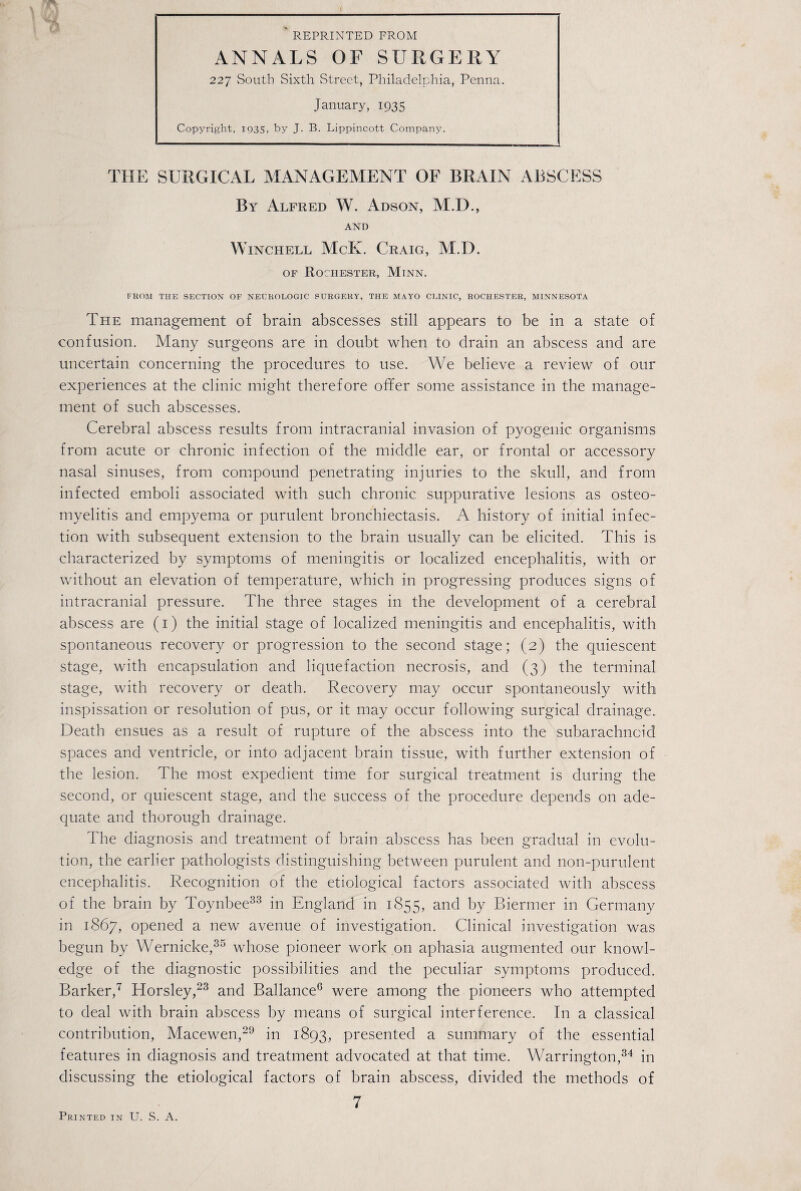 REPRINTED FROM ANNALS OF SURGERY 227 South Sixth Street, Philadelphia, Penna. January, 1935 Copyright, 1935, by J. B. Lippincott Company. THE SURGICAL MANAGEMENT OF BRAIN ABSCESS By Alfred W. Adson, M.D., AND Winchell McK. Craig, M.D. of Rochester, Minn. FROM THE SECTION OF NEUROLOGIC SURGERY, THE MAYO CLINIC, ROCHESTER, MINNESOTA The management of brain abscesses still appears to be in a state of confusion. Many surgeons are in doubt when to drain an abscess and are uncertain concerning the procedures to use. We believe a review of our experiences at the clinic might therefore offer some assistance in the manage¬ ment of such abscesses. Cerebral abscess results from intracranial invasion of pyogenic organisms from acute or chronic infection of the middle ear, or frontal or accessory nasal sinuses, from compound penetrating injuries to the skull, and from infected emboli associated with such chronic suppurative lesions as osteo¬ myelitis and empyema or purulent bronchiectasis. A history of initial infec¬ tion with subsequent extension to the brain usually can be elicited. This is characterized by symptoms of meningitis or localized encephalitis, with or without an elevation of temperature, which in progressing produces signs of intracranial pressure. The three stages in the development of a cerebral abscess are (1) the initial stage of localized meningitis and encephalitis, with spontaneous recovery or progression to the second stage; (2) the quiescent stage, with encapsulation and liquefaction necrosis, and (3) the terminal stage, with recovery or death. Recovery may occur spontaneously with inspissation or resolution of pus, or it may occur following surgical drainage. Death ensues as a result of rupture of the abscess into the subarachnoid spaces and ventricle, or into adjacent brain tissue, with further extension of the lesion. The most expedient time for surgical treatment is during the second, or quiescent stage, and the success of the procedure depends on ade¬ quate and thorough drainage. The diagnosis and treatment of brain abscess has been gradual in evolu¬ tion, the earlier pathologists distinguishing between purulent and non-purulent encephalitis. Recognition of the etiological factors associated with abscess of the brain by Toynbee33 in England in 1855, and by Biermer in Germany in 1867, opened a new avenue of investigation. Clinical investigation was begun by Wernicke,35 whose pioneer work on aphasia augmented our knowl¬ edge of the diagnostic possibilities and the peculiar symptoms produced. Barker,7 Horsley,23 and Ballance6 were among the pioneers who attempted to deal with brain abscess by means of surgical interference. In a classical contribution, Macewen,29 in 1893, presented a summary of the essential features in diagnosis and treatment advocated at that time. Warrington,34 in discussing the etiological factors of brain abscess, divided the methods of 7 Printed in U. S. A.