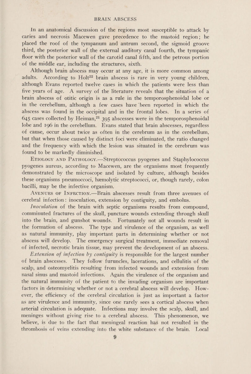 In an anatomical discussion of the regions most susceptible to attack by caries and necrosis Macewen gave precedence to the mastoid region; he placed the roof of the tympanum and antrum second, the sigmoid groove third, the posterior wall of the external auditory canal fourth, the tympanic floor with the posterior wall of the carotid canal fifth, and the petrous portion of the middle ear, including the structures, sixth. Although brain abscess may occur at any age, it is more common among adults. According to Holt22 brain abscess is rare in very young children, although Evans reported twelve cases in which the patients were less than five years of age. A survey of the literature reveals that the situation of a brain abscess of otitic origin is as a rule in the temporosphenoidal lobe or in the cerebellum, although a few cases have been reported in which the abscess was found in the occipital and in the frontal lobes. In a series of 645 cases collected by Heiman,21 395 abscesses were in the temporosphenoidal lobe and 196 in the cerebellum. Evans stated that brain abscesses, regardless of cause, occur about twice as often in the cerebrum as in the cerebellum, but that when those caused by distinct foci were eliminated, the ratio changed and the frequency with which the lesion was situated in the cerebrum was found to be markedly diminished. Etiology and Pathology.—Streptococcus pyogenes and Staphylococcus pyogenes aureus, according to Macewen, are the organisms most frequently demonstrated by the microscope and isolated by culture, although besides these organisms pneumoccoci, haemolytic streptococci, or, though rarely, colon bacilli, may be the infective organism. Avenues of INFECTION.—Brain abscesses result from three avenues of cerebral inf ection: inoculation, extension by contiguity, and embolus. Inoculation of the brain with septic organisms results from compound, comminuted fractures of the skull, puncture wounds extending through skull into the brain, and gunshot wounds. Fortunately not all wounds result in the formation of abscess. The type and virulence of the organism, as well as natural immunity, play important parts in determining whether or not abscess will develop. The emergency surgical treatment, immediate removal of infected, necrotic brain tissue, may prevent the development of an abscess. Extension of infection by contiguity is responsible for the largest number of brain abscesses. They follow furuncles, lacerations, and cellulitis of the scalp, and osteomyelitis resulting from infected wounds and extension from nasal sinus and mastoid infections. Again the virulence of the organism and the natural immunity of the patient to the invading organism are important factors in determining whether or not a cerebral abscess will develop. How¬ ever, the efficiency of the cerebral circulation is just as important a factor as are virulence and immunity, since one rarely sees a cortical abscess when arterial circulation is adequate. Infections may involve the scalp, skull, and meninges without giving rise to a cerebral abscess. This phenomenon, we believe, is due to the fact that meningeal reaction has not resulted in the thrombosis of veins extending into the white substance of the brain. Local
