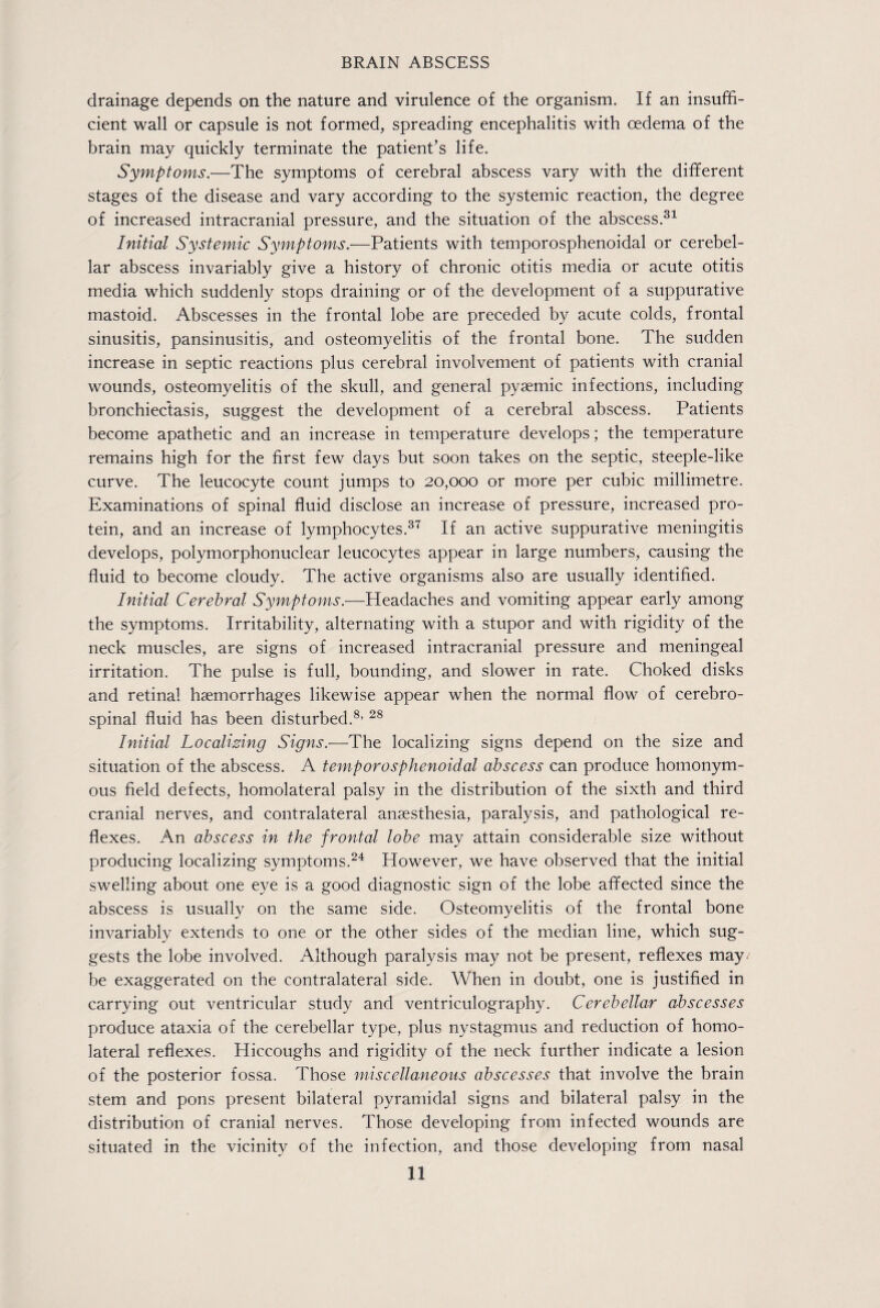 drainage depends on the nature and virulence of the organism. If an insuffi¬ cient wall or capsule is not formed, spreading encephalitis with oedema of the brain may quickly terminate the patient’s life. Symptoms.—The symptoms of cerebral abscess vary with the different stages of the disease and vary according to the systemic reaction, the degree of increased intracranial pressure, and the situation of the abscess.31 Initial Systemic Symptoms.—Patients with temporosphenoidal or cerebel¬ lar abscess invariably give a history of chronic otitis media or acute otitis media which suddenly stops draining or of the development of a suppurative mastoid. Abscesses in the frontal lobe are preceded by acute colds, frontal sinusitis, pansinusitis, and osteomyelitis of the frontal bone. The sudden increase in septic reactions plus cerebral involvement of patients with cranial wounds, osteomyelitis of the skull, and general pysemic infections, including bronchiectasis, suggest the development of a cerebral abscess. Patients become apathetic and an increase in temperature develops; the temperature remains high for the first few days but soon takes on the septic, steeple-like curve. The leucocyte count jumps to 20,000 or more per cubic millimetre. Examinations of spinal fluid disclose an increase of pressure, increased pro¬ tein, and an increase of lymphocytes.37 If an active suppurative meningitis develops, polymorphonuclear leucocytes appear in large numbers, causing the fluid to become cloudy. The active organisms also are usually identified. Initial Cerebral Symptoms.—Headaches and vomiting appear early among the symptoms. Irritability, alternating with a stupor and with rigidity of the neck muscles, are signs of increased intracranial pressure and meningeal irritation. The pulse is full, bounding, and slower in rate. Choked disks and retinal haemorrhages likewise appear when the normal flow of cerebro¬ spinal fluid has been disturbed.8, 28 Initial Localizing Signs.—The localizing signs depend on the size and situation of the abscess. A tem,porosphenoidal abscess can produce homonym¬ ous field defects, homolateral palsy in the distribution of the sixth and third cranial nerves, and contralateral anaesthesia, paralysis, and pathological re¬ flexes. An abscess in the frontal lobe may attain considerable size without producing localizing symptoms.24 However, we have observed that the initial swelling about one eye is a good diagnostic sign of the lobe affected since the abscess is usually on the same side. Osteomyelitis of the frontal bone invariably extends to one or the other sides of the median line, which sug¬ gests the lobe involved. Although paralysis may not be present, reflexes may; be exaggerated on the contralateral side. When in doubt, one is justified in carrying out ventricular study and ventriculography. Cerebellar abscesses produce ataxia of the cerebellar type, plus nystagmus and reduction of homo¬ lateral reflexes. Hiccoughs and rigidity of the neck further indicate a lesion of the posterior fossa. Those miscellaneous abscesses that involve the brain stem and pons present bilateral pyramidal signs and bilateral palsy in the distribution of cranial nerves. Those developing from infected wounds are situated in the vicinity of the infection, and those developing from nasal