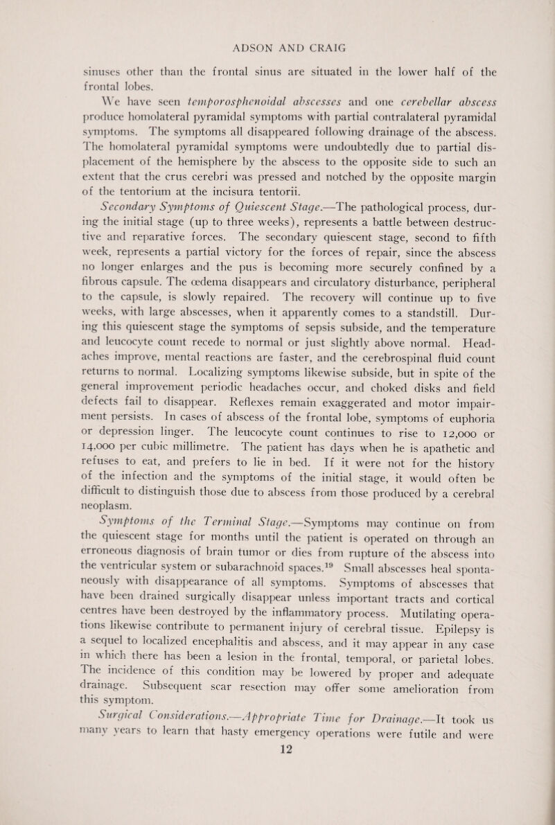 sinuses other than the frontal sinus are situated in the lower half of the frontal lobes. We have seen temporosphenoidal abscesses and one cerebellar abscess produce homolateral pyramidal symptoms with partial contralateral pyramidal symptoms. The symptoms all disappeared following drainage of the abscess. The homolateral pyramidal symptoms were undoubtedly due to partial dis¬ placement of the hemisphere by the abscess to the opposite side to such an extent that the crus cerebri was pressed and notched by the opposite margin of the tentorium at the incisura tentorii. Secondary Symptoms of Quiescent Stage.—The pathological process, dur¬ ing the initial stage (up to three weeks), represents a battle between destruc¬ tive and reparative forces. The secondary quiescent stage, second to fifth week, represents a partial victory for the forces of repair, since the abscess no longer enlarges and the pus is becoming more securely confined by a fibrous capsule. The oedema disappears and circulatory disturbance, peripheral to the capsule, is slowly repaired. The recovery will continue up to five weeks, with large abscesses, when it apparently comes to a standstill. Dur¬ ing this quiescent stage the symptoms of sepsis subside, and the temperature and leucocyte count recede to normal or just slightly above normal. Head¬ aches improve, mental reactions are faster, and the cerebrospinal fluid count returns to normal. Localizing symptoms likewise subside, but in spite of the general improvement periodic headaches occur, and choked disks and field defects fail to disappear. Reflexes remain exaggerated and motor impair¬ ment persists. In cases of abscess of the frontal lobe, symptoms of euphoria or depression linger. The leucocyte count continues to rise to 12,000 or 14,000 per cubic millimetre. The patient has days when he is apathetic and refuses to eat, and prefers to lie in bed. If it were not for the history of the infection and the symptoms of the initial stage, it would often be difficult to distinguish those due to abscess from those produced by a cerebral neoplasm. Symptoms of the Terminal Stage.-— Symptoms may continue on from the quiescent stage for months until the patient is operated 011 through an erroneous diagnosis of brain tumor or dies from rupture of the abscess into the ventricular system or subarachnoid spaces.19 Small abscesses heal sponta¬ neously with disappearance of all symptoms. Symptoms of abscesses that have been drained surgically disappear unless important tracts and cortical centres have been destroyed by the inflammatory process. Mutilating opera¬ tions likewise contribute to permanent injury of cerebral tissue. Epilepsy is a sequel to localized encephalitis and abscess, and it may appear in any case in which there has been a lesion in the frontal, temporal, or parietal lobes. The incidence of this condition may be lowered by proper and adequate drainage. Subsequent scar resection may offer some amelioration from this symptom. Surgical Considerations.—Appropriate Time for Drainage.—It took us many years to Jearn that hasty emergency operations were futile and were