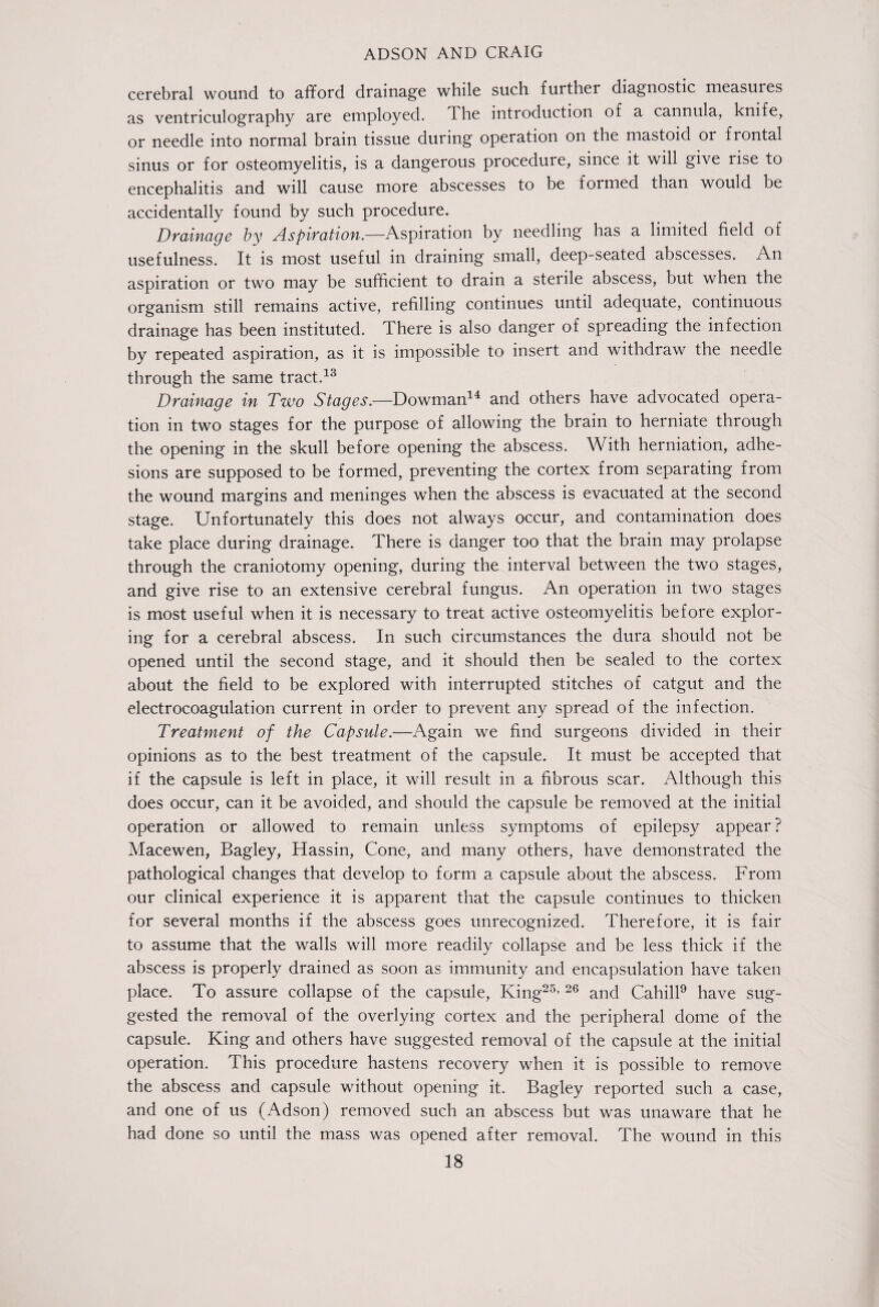 cerebral wound to afford drainage while such further diagnostic measures as ventriculography are employed. The introduction of a cannula, knife, or needle into normal brain tissue during operation on the mastoid or frontal sinus or for osteomyelitis, is a dangerous procedure, since it will give rise to encephalitis and will cause more abscesses to be formed than would be accidentally found by such procedure. Drainage by Aspiration.—Aspiration by needling has a limited field of usefulness. It is most useful in draining small, deep-seated abscesses. An aspiration or two may be sufficient to drain a sterile abscess, but when the organism still remains active, refilling continues until adequate, continuous drainage has been instituted. There is also danger of spreading the infection by repeated aspiration, as it is impossible to insert and withdraw the needle through the same tract.13 Drainage in Two Stages.—Bowman14 and others have advocated opera¬ tion in two stages for the purpose of allowing the brain to herniate through the opening in the skull before opening the abscess. W ith herniation, adhe¬ sions are supposed to be formed, preventing the cortex from separating from the wound margins and meninges when the abscess is evacuated at the second stage. Unfortunately this does not always occur, and contamination does take place during drainage. There is danger too that the brain may prolapse through the craniotomy opening, during the interval between the two stages, and give rise to an extensive cerebral fungus. An operation in two stages is most useful when it is necessary to treat active osteomyelitis before explor¬ ing for a cerebral abscess. In such circumstances the dura should not be opened until the second stage, and it should then be sealed to the cortex about the field to be explored with interrupted stitches of catgut and the electrocoagulation current in order to prevent any spread of the infection. Treatment of the Capsule.—Again we find surgeons divided in their opinions as to the best treatment of the capsule. It must be accepted that if the capsule is left in place, it will result in a fibrous scar. Although this does occur, can it be avoided, and should the capsule be removed at the initial operation or allowed to remain unless symptoms of epilepsy appear? Macewen, Bagley, Hassin, Cone, and many others, have demonstrated the pathological changes that develop to form a capsule about the abscess. From our clinical experience it is apparent that the capsule continues to thicken for several months if the abscess goes unrecognized. Therefore, it is fair to assume that the walls will more readily collapse and be less thick if the abscess is properly drained as soon as immunity and encapsulation have taken place. To assure collapse of the capsule, King25’ 26 and Cahill9 have sug¬ gested the removal of the overlying cortex and the peripheral dome of the capsule. King and others have suggested removal of the capsule at the initial operation. This procedure hastens recovery when it is possible to remove the abscess and capsule without opening it. Bagley reported such a case, and one of us (Adson) removed such an abscess but was unaware that he had done so until the mass was opened after removal. The wound in this