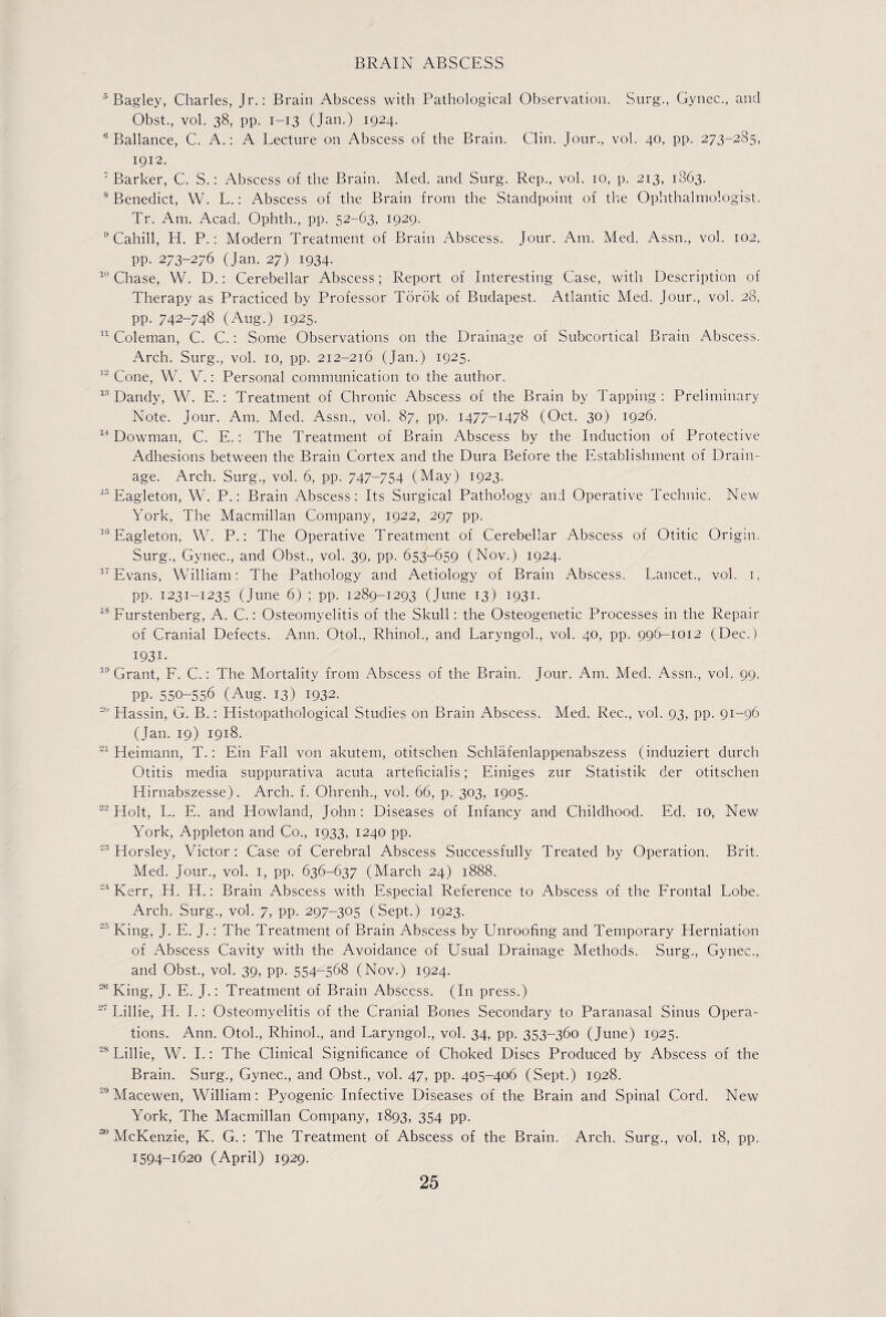 5 Bagley, Charles, Jr.: Brain Abscess with Pathological Observation. Surg., Gynec., and Obst., vol. 38, pp. 1—13 (Jan.) 1924. 6 Ballance, C. A.: A Lecture on Abscess of the Brain. Clin. Jour., vol. 40, pp. 273-285, 1912. 7 Barker, C. S.: Abscess of the Brain. Med. and Surg. Rep., vol. 10, p. 213, 1863. 8 Benedict, W. L.: Abscess of the Brain from the Standpoint of the Ophthalmologist. Tr. Am. Acad. Ophth., pp. 52-63, 1929. 9 Cahill, H. P.: Modern Treatment of Brain Abscess. Jour. Am. Med. Assn., vol. 102, pp. 273-276 (Jan. 27) 1934. 10 Chase, W. D.: Cerebellar Abscess; Report of Interesting Case, with Description of Therapy as Practiced by Professor Torok of Budapest. Atlantic Med. Jour., vol. 28, pp. 742-748 (Aug.) 1925. 11 Coleman, C. C.: Some Observations on the Drainage of Subcortical Brain Abscess. Arch. Surg., vol. 10, pp. 212-216 (Jan.) 1925. 12 Cone, W. V.: Personal communication to the author. 13 Dandy, W. E.: Treatment of Chronic Abscess of the Brain by Tapping: Preliminary Note. Jour. Am. Med. Assn., vol. 87, pp. 1477-1478 (Oct. 30) 1926. 14 Dowman, C. E.: The Treatment of Brain Abscess by the Induction of Protective Adhesions between the Brain Cortex and the Dura Before the Establishment of Drain¬ age. Arch. Surg., vol. 6, pp. 747-754 (May) 1923. 15 Eagleton, W. P.: Brain Abscess: Its Surgical Pathology and Operative Technic. New York, The Macmillan Company, 1922, 297 pp. 1(3 Eagleton, W. P.: The Operative Treatment of Cerebellar Abscess of Otitic Origin. Surg., Gynec., and Obst., vol. 39, pp. 653-659 (Nov.) 1924. 17 Evans, William: The Pathology and Aetiology of Brain Abscess. Lancet., vol. 1, pp. 1231-1235 (June 6) ; pp. 1289-1293 (June 13) 1931. 18 Furstenberg, A. C.: Osteomyelitis of the Skull: the Osteogenetic Processes in the Repair of Cranial Defects. Ann. Otoh, Rhinoh, and Laryngoh, vol. 40, pp. 996-1012 (Dec.) 1931- 19 Grant, F. C.: The Mortality from Abscess of the Brain. Jour. Am. Med. Assn., vol. 99, PP- 550-556 (Aug. 13) 1932. 29 Hassin, G. B.: Histopathological Studies on Brain Abscess. Med. Rec., vol. 93, pp. 91-96 (Jan. 19) 1918. 21 Heimann, T.: Ein Fall von akutem, otitschen Schlafenlappenabszess (induziert durch Otitis media suppurativa acuta arteficialis; Einiges zur Statistik der otitschen ITirnabszesse). Arch. f. Ohrenh., vol. 66, p. 303, 1905. 22 Holt, L. E. and Howland, John: Diseases of Infancy and Childhood. Ed. 10, New York, Appleton and Co., 1933, 1240 pp. 23 Horsley, Victor: Case of Cerebral Abscess Successfully Treated by Operation. Brit. Med. Jour., vol. 1, pp. 636-637 (March 24) 1888. 24 Kerr, H. H.: Brain Abscess with Especial Reference to Abscess of the Frontal Lobe. Arch. Surg., vol. 7, pp. 297-305 (Sept.) 1923. King, J. E. J.: The Treatment of Brain Abscess by Unroofing and Temporary Herniation of Abscess Cavity with the Avoidance of Usual Drainage Methods. Surg., Gynec., and Obst., vol. 39, pp. 554-568 (Nov.) 1924. 26 King, J. E. J.: Treatment of Brain Abscess. (In press.) Lillie, Id. I.: Osteomyelitis of the Cranial Bones Secondary to Paranasal Sinus Opera¬ tions. Ann. Otoh, Rhinoh, and Laryngoh, vol. 34, pp. 353-360 (June) 1925. 28 Lillie, W. I.: The Clinical Significance of Choked Discs Produced by Abscess of the Brain. Surg., Gynec., and Obst., vol. 47, pp. 405-406 (Sept.) 1928. 29 Macewen, William: Pyogenic- Infective Diseases of the Brain and Spinal Cord. New York, The Macmillan Company, 1893, 354 pp. 730 McKenzie, K. G.: The Treatment of Abscess of the Brain. Arch. Surg., vol. 18, pp. 1594-1620 (April) 1929.