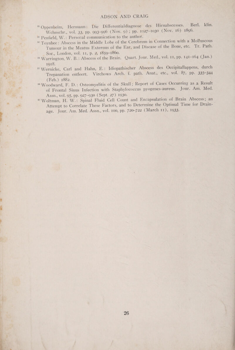 31 Oppenheim, Hermann: Die Differentialdiagnose des Hirnabscesses. ^ Berl. klin. Wchnschr., vol. 33, pp. 993-996 (Nov. 9) ; PP- 1027-1030 (Nov. 16) 1896. 32 Penfield, W.: Personal communication to the author. 3” Toynbee : Abscess in the Middle Lobe of the Cerebrum in Connection with a Molluscous Tumour in the Meatus Externus of the Ear, and Disease of the Bone, etc. Tr. Path. Soc., London, vol. 11, p. 2, 1859-1860. 84 Warrington, W. B.: Abscess of the Brain. Quart. Jour. Med., vol. n, pp. 141-164 (Jan.) 1918. 33 Wernicke, Carl and Hahn, E.: Idiopathischer Abscess des Occipitallappens, durch Trepanation entleert. Virchows Arch. f. path. Anat., etc., vol. 87, pp. 335 344 (Feb.) 1882. 36 Woodward, F. D.: Osteomyelitis of the Skull; Report of Cases Occurring as a Result of Frontal Sinus Infection with Staphylococcus pyogenes-aureus. Jour. Am. Med. Assn., vol. 95, pp. 927-930 (Sept. 27) 1930. 37 Woltman, H. W.: Spinal Fluid Cell Count and Encapsulation of Brain Abscess; an Attempt to Correlate These Factors, and to Determine the Optimal Time foi Drain¬ age. Jour. Am. Med. Assn., vol. 100, pp. 720-722 (March 11), 1933-