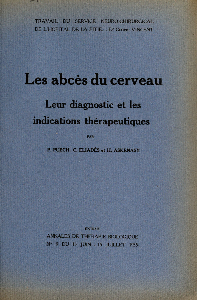 TRAVAIL DU SERVICE NEURO-CHIRURGICAL DE L’HOPITAL DE LA PITIE. - Dr Clovis VINCENT Les abcès du cerveau Leur diagnostic et les indications thérapeutiques PAR P. PUECH, C. ELIADÈS et H. ASKENASY EXTRAIT ANNALES DE THERAPIE BIOLOGIQUE N» 9 DU 15 JUIN - 15 JUILLET 1935