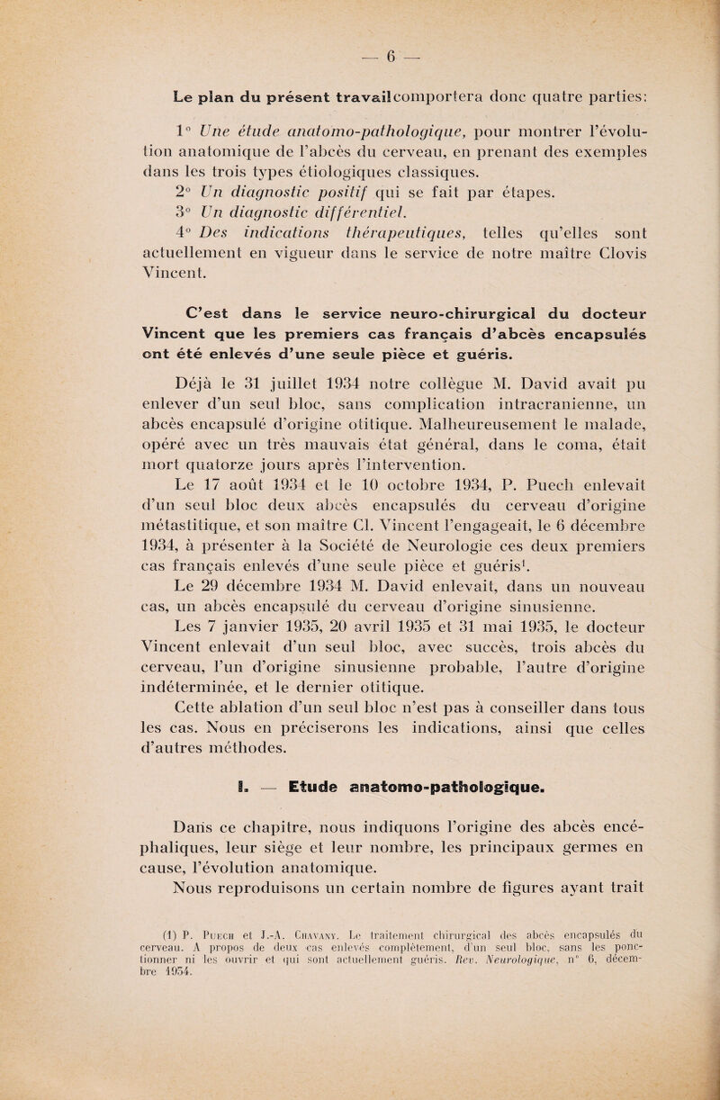 Le plan du présent travail comportera donc quatre parties: 1° Une étude anatomo-pathologique, pour montrer l’évolu¬ tion anatomique de l’abcès du cerveau, en prenant des exemples dans les trois types étiologiques classiques. 2° Un diagnostic positif qui se fait par étapes. 3° Un diagnostic différentiel. 4° Des indications thérapeutiques, telles qu’elles sont actuellement en vigueur dans le service de notre maître Clovis Vincent. C’est dans Se service neuro-chirurgical du docteur Vincent que les premiers cas français d’abcès encapsulés ont été enlevés d’une seule pièce et guéris. Déjà le 31 juillet 1934 notre collègue M. David avait pu enlever d’un seul bloc, sans complication intracrânienne, un abcès encapsulé d’origine otitique. Malheureusement le malade, opéré avec un très mauvais état général, dans le coma, était mort quatorze jours après l’intervention. Le 17 août 1934 et le 10 octobre 1934, P. Puech enlevait d’un seul bloc deux abcès encapsulés du cerveau d’origine métastitique, et son maître Cl. Vincent l’engageait, le 6 décembre 1934, à présenter à la Société de Neurologie ces deux premiers cas français enlevés d’une seule pièce et guéris1. Le 29 décembre 1934 M. David enlevait, dans un nouveau cas, un abcès encapsulé du cerveau d’origine sinusienne. Les 7 janvier 1935, 20 avril 1935 et 31 mai 1935, le docteur Vincent enlevait d’un seul bloc, avec succès, trois abcès du cerveau, l’un d’origine sinusienne probable, l’autre d’origine indéterminée, et le dernier otitique. Cette ablation d’un seul bloc n’est pas à conseiller dans tous les cas. Nous en préciserons les indications, ainsi que celles d’autres méthodes. L — Etude anatomo-pathologique. Dans ce chapitre, nous indiquons l’origine des abcès encé¬ phaliques, leur siège et leur nombre, les principaux germes en cause, l’évolution anatomique. Nous reproduisons un certain nombre de figures ayant trait (1) P. Puech et J.-A. Chavany. Le traitement chirurgical des abcès encapsulés du cerveau. A propos de deux ras enlevés complètement, d'un seul bloc, sans les ponc¬ tionner ni les ouvrir et qui sont actuellement guéris. Rev. Neurologique, n° 6, décem¬ bre 1054.