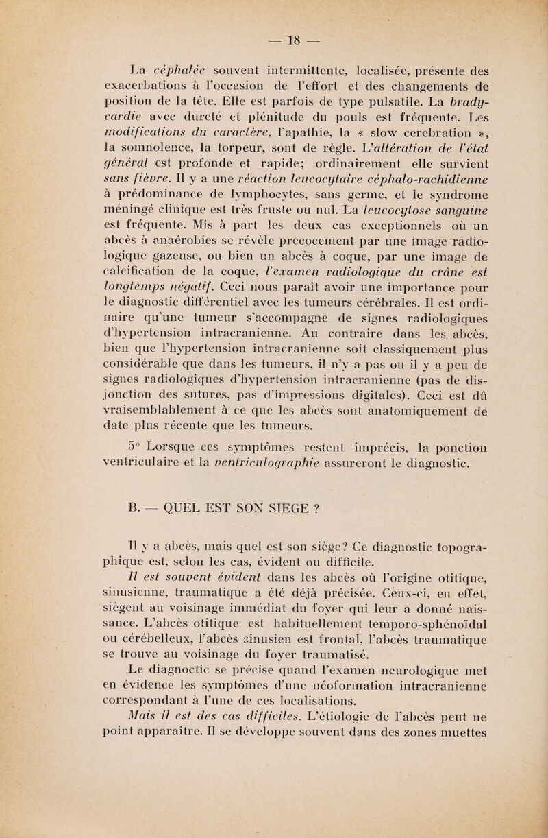 La céphalée souvent intermittente, localisée, présente des exacerbations à l’occasion de l’effort et des changements de position de la tête. Elle est parfois de type pulsatile. La brady¬ cardie avec dureté et plénitude du pouls est fréquente. Les modifications du caractère, l’apathie, la « slow cerebration », la somnolence, la torpeur, sont de règle. L'altération de Vétat général est profonde et rapide; ordinairement elle survient sans fièvre. Il y a une réaction leucocytaire céphalo-rachidienne à prédominance de lymphocytes, sans germe, et le syndrome méningé clinique est très fruste ou nul. La leucocytose sanguine est fréquente. Mis à part les deux cas exceptionnels où un abcès à anaérobies se révèle précocement par une image radio¬ logique gazeuse, ou bien un abcès à coque, par une image de calcification de la coque, l’examen radiologique du crâne est longtemps négatif. Ceci nous paraît avoir une importance pour le diagnostic différentiel avec les tumeurs cérébrales. Il est ordi¬ naire qu’une tumeur s’accompagne de signes radiologiques d’hypertension intracrânienne. Au contraire dans les abcès, bien que l’hypertension intracrânienne soit classiquement plus considérable que dans les tumeurs, il n’y a pas ou il y a peu de signes radiologiques d’hypertension intracrânienne (pas de dis¬ jonction des sutures, pas d’impressions digitales). Ceci est dû vraisemblablement à ce que les abcès sont anatomiquement de date plus récente que les tumeurs. 5° Lorsque ces symptômes restent imprécis, la ponction ventriculaire et la ventriculographie assureront le diagnostic. B. — QUEL EST SON SIEGE ? Il y a abcès, mais quel est son siège? Ce diagnostic topogra¬ phique est, selon les cas, évident ou difficile. Il est souvent évident dans les abcès où l’origine otitique, sinusienne, traumatique a été déjà précisée. Ceux-ci, en effet, siègent au voisinage immédiat du foyer qui leur a donné nais¬ sance. L’abcès otitique est habituellement temporo-sphénoïdal ou cérébelleux, l’abcès sinusien est frontal, l’abcès traumatique se trouve au voisinage du foyer traumatisé. Le diagnoctic se précise quand l’examen neurologique met en évidence les symptômes d’une néoformation intracrânienne correspondant à l’une de ces localisations. Mais il est des cas difficiles. L’étiologie de l’abcès peut ne point apparaître. Il se développe souvent dans des zones muettes