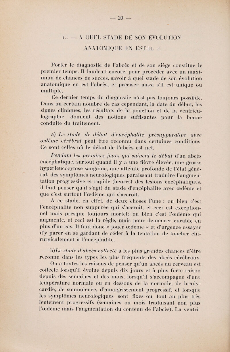G. — A QUEL STADE DE SON EVOLUTION ANATOMIQUE EN EST-IL y Porter le diagnostic de l’abcès et de son siège constitue le premier temps. Il faudrait encore, pour procéder avec un maxi¬ mum de chances de succès, savoir à quel stade de son évolution anatomique en est l’abcès, et préciser aussi s’il est unique ou multiple. Ce dernier temps du diagnostic n’est pas toujours possible. Dans un certain nombre de cas cependant, la date du début, les signes cliniques, les résultats de la ponction et de la ventricu- lographie donnent des notions suffisantes pour la bonne conduite du traitement. a) Le stade de débat d'encéphalite présuppurative avec œdème cérébral peut être reconnu dans certaines conditions. Ce sont celles où le début de l’abcès est net. Pendant les premiers jours qui suivent le début d’un abcès encéphalique, surtout quand il y a une fièvre élevée, une grosse hyperleucocytose sanguine, une atteinte profonde de l’état géné¬ ral, des symptômes neurologiques paraissant traduire l’augmen¬ tation progressive et rapide (heures) des lésions encéphaliques, il faut penser qu’il s’agit du stade d’encéphalite avec oedème et qne c’est surtout l’œdème qui s’accroît. A ce stade, en effet, de deux choses l’une : ou bien c’est l’encéphalite non suppurée qui s’accroît, et ceci est exception¬ nel mais presque toujours mortel; ou bien c’est l’œdème qui augmente, et ceci est la règle, mais pour demeurer curable en plus d’un cas. Il faut donc « jouer œdème » et d’urgence essayer d’y parer en se gardant de céder à la tentation de toucher chi¬ rurgicalement à l’encéphalite. b) Le stade d'abcès collecté a les plus grandes chances d’être reconnu dans les types les plus fréquents des abcès cérébraux. On a toutes les raisons de penser qu’un abcès du cerveau est collecté lorsqu’il évolue depuis dix jours et à plus forte raison depuis des semaines et des mois, lorsqu’il s’accompagne d’une température normale ou en dessous de la normale, de bradv- cardie, de somnolence, d’amaigrissement progressif, et lorsque les symptômes neurologiques sont fixes ou tout au plus très lentement progressifs (semaines ou mois traduisant non plus l’œdème mais l’augmentation du contenu de l’abcès). La ventri-