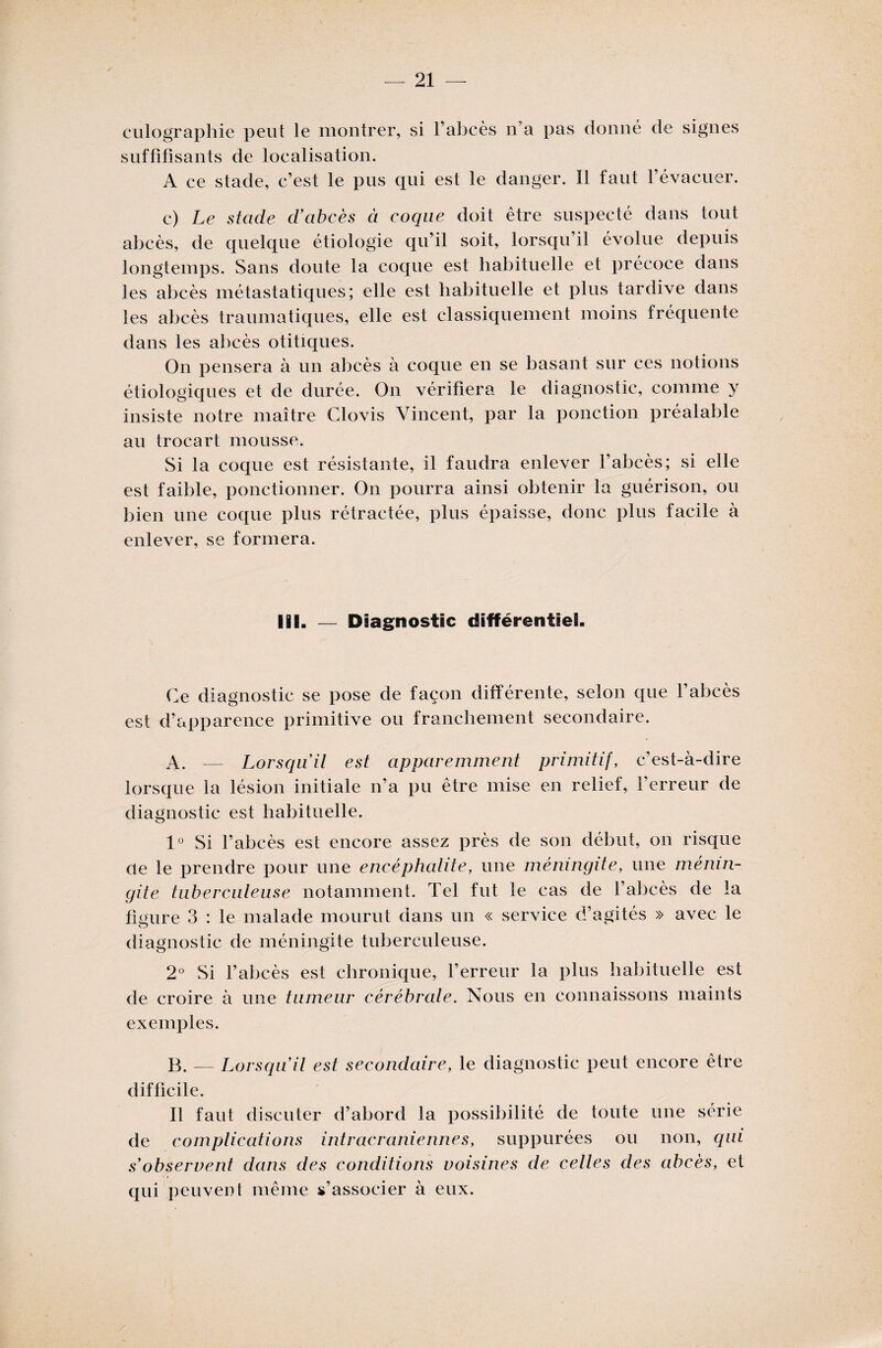 culographie peut le montrer, si l’abcès n’a pas donné de signes suffifisants de localisation. A ce stade, c’est le pus qui est le danger. Il faut l’évacuer. c) Le stade d’abcès à coque doit être suspecté dans tout abcès, de quelque étiologie qu’il soit, lorsqu’il évolue depuis longtemps. Sans doute la coque est habituelle et précoce dans les abcès métastatiques; elle est habituelle et plus tardive dans les abcès traumatiques, elle est classiquement moins fréquente dans les abcès otitiques. On pensera à un abcès à coque en se basant sur ces notions étiologiques et de durée. On vérifiera le diagnostic, comme y insiste notre maître Clovis Vincent, par la ponction préalable au trocart mousse. Si la coque est résistante, il faudra enlever l’abcès; si elle est faible, ponctionner. On pourra ainsi obtenir la guérison, ou bien une coque plus rétractée, plus épaisse, donc plus facile à enlever, se formera. IIS. — Diagnostic différentiel!. Ce diagnostic se pose de façon différente, selon que l’abcès est d’apparence primitive ou franchement secondaire. A. — Lorsqu’il est apparemment primitif, c’est-à-dire lorsque la lésion initiale n’a pu être mise en relief, l’erreur de diagnostic est habituelle. 1° Si l’abcès est encore assez près de son début, on risque de le prendre pour une encéphalite, une méningite, une ménin¬ gite tuberculeuse notamment. Tel fut le cas de l’abcès de la figure 3 : le malade mourut dans un « service d’agités » avec le O diagnostic de méningite tuberculeuse. 2° Si l’abcès est chronique, l’erreur la plus habituelle est de croire à une tumeur cérébrale. Nous en connaissons maints exemples. B. — Lorsqu’il est secondaire, le diagnostic peut encore être difficile. Il faut discuter d’abord la possibilité de toute une série de complications intracrâniennes, suppurées ou non, qui s’observent dans des conditions voisines de celles des abcès, et qui peuvent même s’associer à eux.