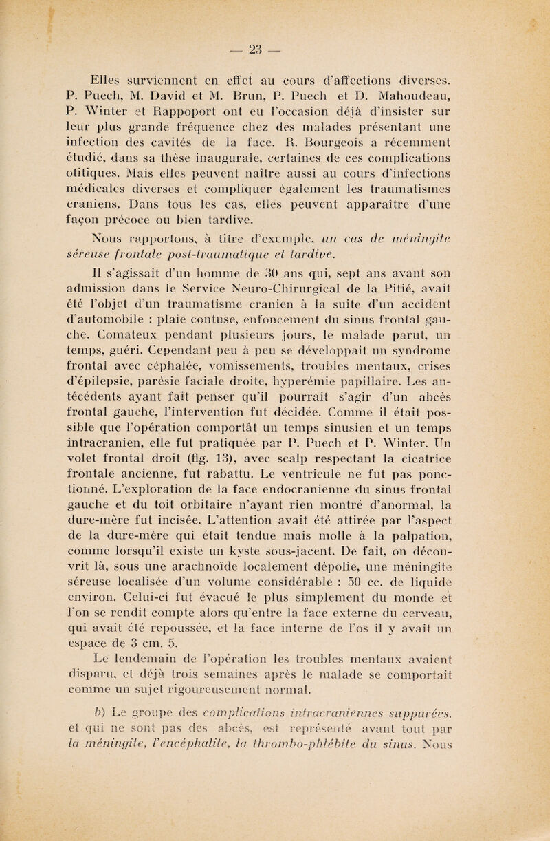 Elles surviennent en effet au cours d’affections diverses. P. Puech, M. David et M. Brun, P. Puech et D. Mahoudeau, P. Winter et Rappoport ont eu l’occasion déjà d’insister sur leur plus grande fréquence chez des malades présentant une infection des cavités de la face. R. Bourgeois a récemment étudié, dans sa thèse inaugurale, certaines de ces complications otitiques. Mais elles peuvent naître aussi au cours d’infections médicales diverses et compliquer également les traumatismes crâniens. Dans tous les cas, elles peuvent apparaître d’une façon précoce ou bien tardive. Nous rapportons, à titre d’exemple, un cas de méningite séreuse frontale post-traumatique et tardive. Il s’agissait d’un homme de 30 ans qui, sept ans avant son admission dans le Service Neuro-Chirurgical de la Pitié, avait été l’objet d’un traumatisme crânien à la suite d’un accident d’automobile : plaie contuse, enfoncement du sinus frontal gau¬ che. Comateux pendant plusieurs jours, le malade parut, un temps, guéri. Cependant peu à peu se développait un syndrome frontal avec céphalée, vomissements, troubles mentaux, crises d’épilepsie, parésie faciale droite, hyperémie papillaire. Les an¬ técédents ayant fait penser qu’il pourrait s’agir d’un abcès frontal gauche, l’intervention fut décidée. Comme il était pos¬ sible que l’opération comportât un temps sinusien et un temps intracrânien, elle fut pratiquée par P. Puech et P. Winter. Un volet frontal droit (fig. 13), avec scalp respectant la cicatrice frontale ancienne, fut rabattu. Le ventricule ne fut pas ponc¬ tionné. L’exploration de la face endocranienne du sinus frontal gauche et du toit orbitaire n’ayant rien montré d’anormal, la dure-mère fut incisée. L’attention avait été attirée par l’aspect de la dure-mère qui était tendue mais molle à la palpation, comme lorsqu’il existe un kyste sous-jacent. De fait, on décou¬ vrit là, sous une arachnoïde localement dépolie, une méningite séreuse localisée d’un volume considérable : 50 cc. de liquide environ. Celui-ci fut évacué le plus simplement du monde et l’on se rendit compte alors qu’entre la face externe du cerveau, qui avait été repoussée, et la face interne de l’os il y avait un espace de 3 cm. 5. Le lendemain de l’opération les troubles mentaux avaient disparu, et déjà trois, semaines après le malade se comportait comme un sujet rigoureusement normal. b) Le groupe des complications intracrâniennes suppiirées, et qui ne sont pas des abcès, est représenté avant tout par la méningite, Vencéphalite, la thrombo-phlébite du sinus. Nous