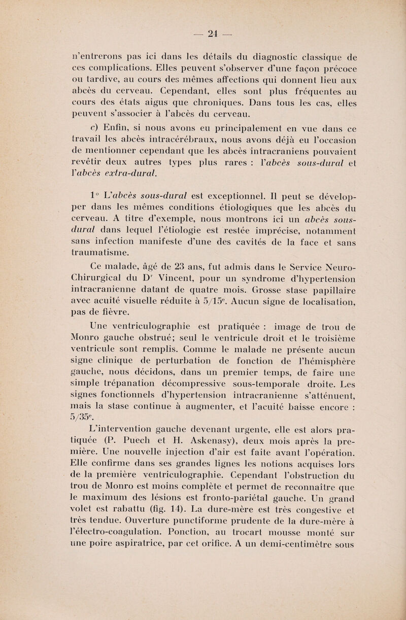 n'entrerons pas ici dans les détails du diagnostic classique de ces complications. Elles peuvent s’observer d’une façon précoce ou tardive, au cours des mêmes affections qui donnent lieu aux abcès du cerveau. Cependant, elles sont plus fréquentes au cours des états aigus que chroniques. Dans tous les cas, elles peuvent s’associer à l’abcès du cerveau. c) Enfin, si nous avons eu principalement en vue dans ce travail les abcès intracérébraux, nous avons déjà eu l’occasion de mentionner cependant que les abcès intracrâniens pouvaient revêtir deux autres types plus rares : Yabcès sous-dural et V abcès extra-dur al. 1° U abcès sous-dural est exceptionnel. Il peut se dévelop¬ per dans les mêmes conditions étiologiques que les abcès du cerveau. A titre d’exemple, nous montrons ici un abcès sous- dural dans lequel l’étiologie est restée imprécise, notamment sans infection manifeste d’une des cavités de la face et sans traumatisme. Ce malade, âgé de 23 ans, fut admis dans le Service Neuro- Chirurgical du Dr Vincent, pour un syndrome d’hypertension intracrânienne datant de quatre mois. Grosse stase papillaire avec acuité visuelle réduite à 5/15e. Aucun signe de localisation, pas de fièvre. Une ventriculographie est pratiquée : image de trou de Monro gauche obstrué; seul le ventricule droit et le troisième ventricule sont remplis. Comme le malade ne présente aucun signe clinique de perturbation de fonction de l’hémisphère gauche, nous décidons, dans un premier temps, de faire une simple trépanation décompressive sous-temporale droite. Les signes fonctionnels d’hypertension intracrânienne s’atténuent, mais la stase continue à augmenter, et l’acuité baisse encore : 5/35e. L’intervention gauche devenant urgente, elle est alors pra¬ tiquée (P. Puech et H. Askenasy), deux mois après la pre¬ mière. Une nouvelle injection d’air est faite avant l’opération. Elle confirme dans ses grandes lignes les notions acquises lors de la première ventriculographie. Cependant l’obstruction du trou de Monro est moins complète et permet de reconnaître que le maximum des lésions est fronto-pariétal gauche. Un grand volet est rabattu (fig. 14). La dure-mère est très congestive et très tendue. Ouverture punctiforme prudente de la dure-mère à l’électro-coagulation. Ponction, au trocart mousse monté sur une poire aspiratrice, par cet orifice. A un demi-centimètre sous