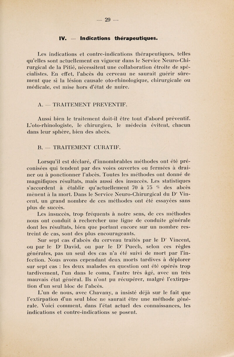 IV. — Indications thérapeutiques. Les indications et contre-indications thérapeutiques, telles qu’elles sont actuellement en vigueur dans le Service Neuro-Chi¬ rurgical de la Pitié, nécessitent une collaboration étroite de spé¬ cialistes. En effet, l’abcès du cerveau ne saurait guérir sûre¬ ment que si la lésion causale oto-rhinologique, chirurgicale ou médicale, est mise hors d’état de nuire. A. — TRAITEMENT PREVENTIF. Aussi bien le traitement doit-il être tout d’abord préventif. L’oto-rhinologiste, le chirurgien, le médecin évitent, chacun dans leur sphère, bien des abcès. B. — TRAITEMENT CURATIF. Lorsqu’il est déclaré, d’innombrables méthodes ont été pré¬ conisées qui tendent par des voies ouvertes ou fermées à drai¬ ner ou à ponctionner l’abcès. Toutes les méthodes ont donné de magnifiques résultats, mais aussi des insuccès. Les statistiques s’accordent à établir qu’actuellement 70 à 75 % des abcès mènent à la mort. Dans le Service Neuro-Chirurgical du D’ Vin¬ cent, un grand nombre de ces méthodes ont été essayées sans plus de succès. Les insuccès, trop fréquents à notre sens, de ces méthodes nous ont conduit à rechercher une ligne de conduite générale dont les résultats, bien que portant encore sur un nombre res¬ treint de cas, sont des plus encourageants. Sur sept cas d’abcès du cerveau traités par le D1 Vincent, ou par le Dr David, ou par le D* Puech, selon ces règles générales, pas un seul des cas n’a été suivi de mort par l’in¬ fection. Nous avons cependant deux morts tardives à déplorer sur sept cas : les deux malades en question ont été opérés trop tardivement, l’un dans le coma, l’autre très âgé, avec un très mauvais état général. Ils n’ont pu récupérer, malgré l’extirpa¬ tion d’un seul bloc de l’abcès. L’un de nous, avec Chavany, a insisté déjà sur le fait que l’extirpation d’un seul bloc ne saurait être une méthode géné¬ rale. Voici comment, dans l’état actuel des connaissances, les indications et contre-indications se posent.