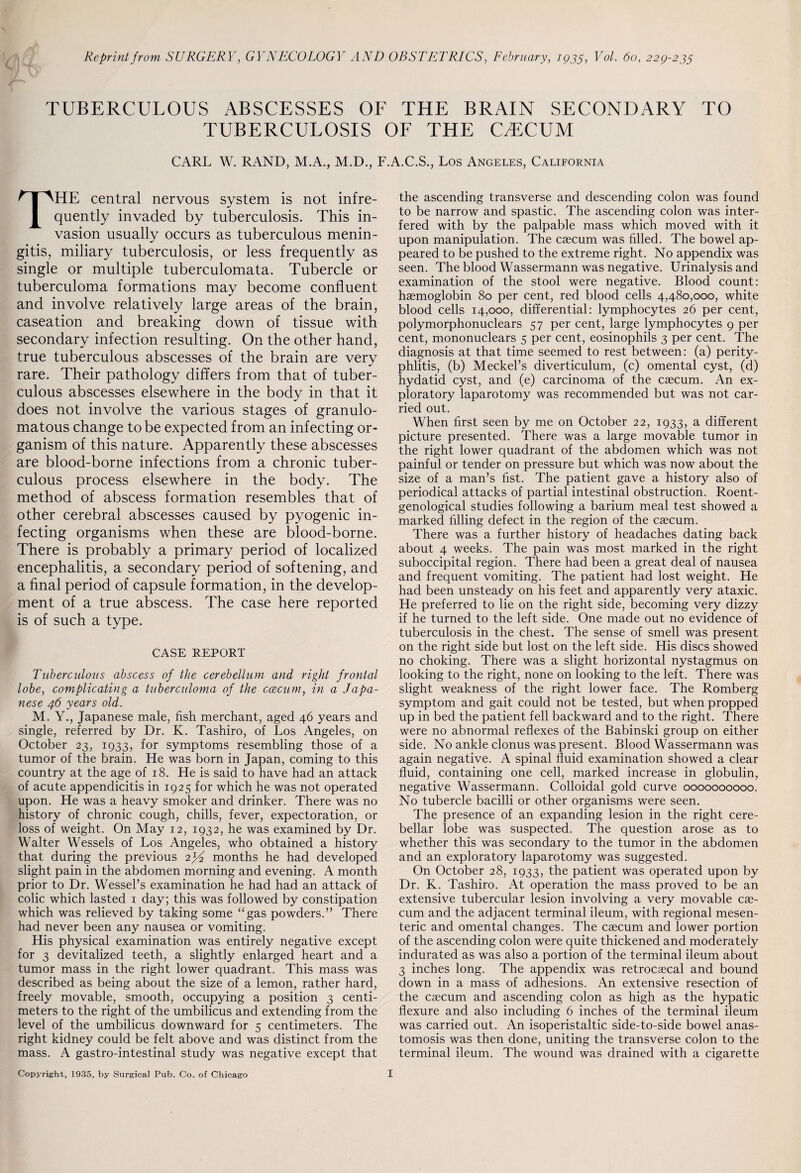 Reprint from SURGERY, GYNECOLOGY AND OBSTETRICS, February, 1935, Vol. 60, 229-235 TUBERCULOUS ABSCESSES OF THE BRAIN SECONDARY TO TUBERCULOSIS OF THE CAECUM CARL W. RAND, M.A., M.D., F.A.C.S., Los Angeles, California THE central nervous system is not infre¬ quently invaded by tuberculosis. This in¬ vasion usually occurs as tuberculous menin¬ gitis, miliary tuberculosis, or less frequently as single or multiple tuberculomata. Tubercle or tuberculoma formations may become confluent and involve relatively large areas of the brain, caseation and breaking down of tissue with secondary infection resulting. On the other hand, true tuberculous abscesses of the brain are very rare. Their pathology differs from that of tuber¬ culous abscesses elsewhere in the body in that it does not involve the various stages of granulo¬ matous change to be expected from an infecting or¬ ganism of this nature. Apparently these abscesses are blood-borne infections from a chronic tuber¬ culous process elsewhere in the body. The method of abscess formation resembles that of other cerebral abscesses caused by pyogenic in¬ fecting organisms when these are blood-borne. There is probably a primary period of localized encephalitis, a secondary period of softening, and a final period of capsule formation, in the develop¬ ment of a true abscess. The case here reported is of such a type. CASE REPORT Tuberculous abscess of the cerebellum and right frontal lobe, complicating a tuberculoma of the ccecum, in a Japa¬ nese 46 years old. M. Y., Japanese male, fish merchant, aged 46 years and single, referred by Dr. K. Tashiro, of Los Angeles, on October 23, 1933, for symptoms resembling those of a tumor of the brain. He was born in Japan, coming to this country at the age of 18. He is said to have had an attack of acute appendicitis in 1925 for which he was not operated upon. He was a heavy smoker and drinker. There was no history of chronic cough, chills, fever, expectoration, or loss of weight. On May 12, 1932, he was examined by Dr. Walter Wessels of Los Angeles, who obtained a history that during the previous 2J2 months he had developed slight pain in the abdomen morning and evening. A month prior to Dr. Wessel’s examination he had had an attack of colic which lasted 1 day; this was followed by constipation which was relieved by taking some “gas powders.” There had never been any nausea or vomiting. His physical examination was entirely negative except for 3 devitalized teeth, a slightly enlarged heart and a tumor mass in the right lower quadrant. This mass was described as being about the size of a lemon, rather hard, freely movable, smooth, occupying a position 3 centi¬ meters to the right of the umbilicus and extending from the level of the umbilicus downward for 5 centimeters. The right kidney could be felt above and was distinct from the mass. A gastro-intestinal study was negative except that the ascending transverse and descending colon was found to be narrow and spastic. The ascending colon was inter¬ fered with by the palpable mass which moved with it upon manipulation. The caecum was filled. The bowel ap¬ peared to be pushed to the extreme right. No appendix was seen. The blood Wassermann was negative. Urinalysis and examination of the stool were negative. Blood count: haemoglobin 80 per cent, red blood cells 4,480,000, white blood cells 14,000, differential: lymphocytes 26 per cent, polymorphonuclears 57 per cent, large lymphocytes 9 per cent, mononuclears 5 per cent, eosinophils 3 per cent. The diagnosis at that time seemed to rest between: (a) perity¬ phlitis, (b) Meckel’s diverticulum, (c) omental cyst, (d) hydatid cyst, and (e) carcinoma of the caecum. An ex¬ ploratory laparotomy was recommended but was not car¬ ried out. When first seen by me on October 22, 1933, a different picture presented. There was a large movable tumor in the right lower quadrant of the abdomen which was not painful or tender on pressure but which was now about the size of a man’s fist. The patient gave a history also of periodical attacks of partial intestinal obstruction. Roent¬ genological studies following a barium meal test showed a marked filling defect in the region of the caecum. There was a further history of headaches dating back about 4 weeks. The pain was most marked in the right suboccipital region. There had been a great deal of nausea and frequent vomiting. The patient had lost weight. He had been unsteady on his feet and apparently very ataxic. He preferred to lie on the right side, becoming very dizzy if he turned to the left side. One made out no evidence of tuberculosis in the chest. The sense of smell was present on the right side but lost on the left side. His discs showed no choking. There was a slight horizontal nystagmus on looking to the right, none on looking to the left. There was slight weakness of the right lower face. The Romberg symptom and gait could not be tested, but when propped up in bed the patient fell backward and to the right. There were no abnormal reflexes of the Babinski group on either side. No ankle clonus was present. Blood Wassermann was again negative. A spinal fluid examination showed a clear fluid, containing one cell, marked increase in globulin, negative Wassermann. Colloidal gold curve 0000000000. No tubercle bacilli or other organisms were seen. The presence of an expanding lesion in the right cere¬ bellar lobe was suspected. The question arose as to whether this was secondary to the tumor in the abdomen and an exploratory laparotomy was suggested. On October 28, 1933, the patient was operated upon by Dr. K. Tashiro. At operation the mass proved to be an extensive tubercular lesion involving a very movable cae¬ cum and the adjacent terminal ileum, with regional mesen¬ teric and omental changes. The caecum and lower portion of the ascending colon were quite thickened and moderately indurated as was also a portion of the terminal ileum about 3 inches long. The appendix was retrocaecal and bound down in a mass of adhesions. An extensive resection of the caecum and ascending colon as high as the hypatic flexure and also including 6 inches of the terminal ileum was carried out. An isoperistaltic side-to-side bowel anas¬ tomosis was then done, uniting the transverse colon to the terminal ileum. The wound was drained with a cigarette