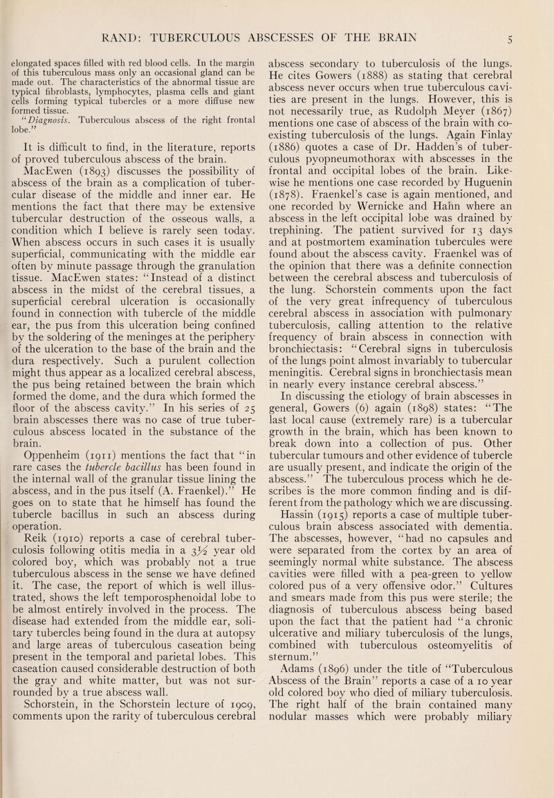 elongated spaces filled with red blood cells. In the margin of this tuberculous mass only an occasional gland can be made out. The characteristics of the abnormal tissue are typical fibroblasts, lymphocytes, plasma cells and giant cells forming typical tubercles or a more diffuse new formed tissue. “Diagnosis. Tuberculous abscess of the right frontal lobe.” It is difficult to find, in the literature, reports of proved tuberculous abscess of the brain. MacEwen (1893) discusses the possibility of abscess of the brain as a complication of tuber¬ cular disease of the middle and inner ear. He mentions the fact that there may be extensive tubercular destruction of the osseous walls, a condition which I believe is rarely seen today. When abscess occurs in such cases it is usually superficial, communicating with the middle ear often by minute passage through the granulation tissue. MacEwen states: ‘‘Instead of a distinct abscess in the midst of the cerebral tissues, a superficial cerebral ulceration is occasionally found in connection with tubercle of the middle ear, the pus from this ulceration being confined by the soldering of the meninges at the periphery of the ulceration to the base of the brain and the dura respectively. Such a purulent collection might thus appear as a localized cerebral abscess, the pus being retained between the brain which formed the dome, and the dura which formed the floor of the abscess cavity.” In his series of 25 brain abscesses there was no case of true tuber¬ culous abscess located in the substance of the brain. Oppenheim (1911) mentions the fact that “in rare cases the tubercle bacillus has been found in the internal wall of the granular tissue lining the abscess, and in the pus itself (A. Fraenkel).” He goes on to state that he himself has found the tubercle bacillus in such an abscess during operation. Reik (1910) reports a case of cerebral tuber¬ culosis following otitis media in a 3^ year old colored boy, which was probably not a true tuberculous abscess in the sense we have defined it. The case, the report of which is well illus¬ trated, shows the left temporosphenoidal lobe to be almost entirely involved in the process. The disease had extended from the middle ear, soli¬ tary tubercles being found in the dura at autopsy and large areas of tuberculous caseation being present in the temporal and parietal lobes. This caseation caused considerable destruction of both the gray and white matter, but was not sur¬ rounded by a true abscess wall. Schorstein, in the Schorstein lecture of 1909, comments upon the rarity of tuberculous cerebral abscess secondary to tuberculosis of the lungs. He cites Gowers (1888) as stating that cerebral abscess never occurs when true tuberculous cavi¬ ties are present in the lungs. However, this is not necessarily true, as Rudolph Meyer (1867) mentions one case of abscess of the brain with co¬ existing tuberculosis of the lungs. Again Finlay (1886) quotes a case of Dr. Hadden’s of tuber¬ culous pyopneumothorax with abscesses in the frontal and occipital lobes of the brain. Like¬ wise he mentions one case recorded by Huguenin (1878). Fraenkel’s case is again mentioned, and one recorded by Wernicke and Hahn where an abscess in the left occipital lobe was drained by trephining. The patient survived for 13 days and at postmortem examination tubercules were found about the abscess cavity. Fraenkel was of the opinion that there was a definite connection between the cerebral abscess and tuberculosis of the lung. Schorstein comments upon the fact of the very great infrequency of tuberculous cerebral abscess in association with pulmonary tuberculosis, calling attention to the relative frequency of brain abscess in connection with bronchiectasis: “Cerebral signs in tuberculosis of the lungs point almost invariably to tubercular meningitis. Cerebral signs in bronchiectasis mean in nearly every instance cerebral abscess.” In discussing the etiology of brain abscesses in general, Gowers (6) again (1898) states: “The last local cause (extremely rare) is a tubercular growth in the brain, which has been known to break down into a collection of pus. Other tubercular tumours and other evidence of tubercle are usually present, and indicate the origin of the abscess.” The tuberculous process which he de¬ scribes is the more common finding and is dif¬ ferent from the pathology which we are discussing. Hassin (1915) reports a case of multiple tuber¬ culous brain abscess associated with dementia. The abscesses, however, “had no capsules and were separated from the cortex by an area of seemingly normal white substance. The abscess cavities were filled with a pea-green to yellow colored pus of a very offensive odor.” Cultures and smears made from this pus were sterile; the diagnosis of tuberculous abscess being based upon the fact that the patient had “a chronic ulcerative and miliary tuberculosis of the lungs, combined with tuberculous osteomyelitis of sternum.” Adams (1896) under the title of “Tuberculous Abscess of the Brain” reports a case of a 10 year old colored boy who died of miliary tuberculosis. The right half of the brain contained many nodular masses which were probably miliary