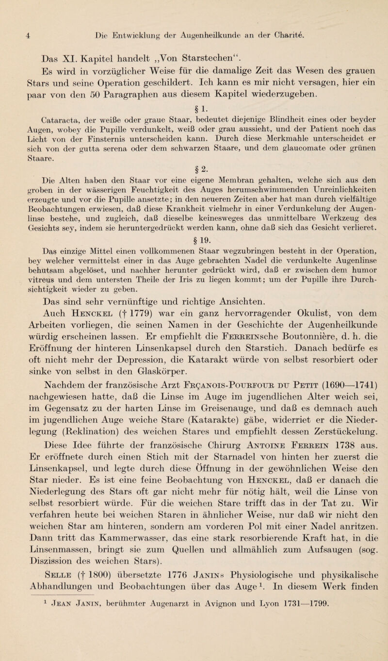 Das XI. Kapitel handelt ,,Von Starstechen“. Es wird in vorzüglicher Weise für die damalige Zeit das Wesen des grauen Stars und seine Operation geschildert. Ich kann es mir nicht versagen, hier ein paar von den 50 Paragraphen aus diesem Kapitel wiederzugeben. §1. Cataracta, der weiße oder graue Staar, bedeutet diejenige Blindheit eines oder beyder Augen, wobey die Pupille verdunkelt, weiß oder grau aussieht, und der Patient noch das Licht von der Finsternis unterscheiden kann. Durch diese Merkmahle unterscheidet er sich von der gutta serena oder dem schwarzen Staare, und dem glaucomate oder grünen Staare. §2. Die Alten haben den Staar vor eine eigene Membran gehalten, welche sich aus den groben in der wässerigen Feuchtigkeit des Auges herumschwimmenden Unreinlichkeiten erzeugte und vor die Pupille ansetzte; in den neueren Zeiten aber hat man durch vielfältige Beobachtungen erwiesen, daß diese Krankheit vielmehr in einer Verdunkelung der Augen¬ linse bestehe, und zugleich, daß dieselbe keinesweges das unmittelbare Werkzeug des Gesichts sey, indem sie heruntergedrückt werden kann, ohne daß sich das Gesicht verlieret. §19. Das einzige Mittel einen vollkommenen Staar wegzubringen besteht in der Operation, bey welcher vermittelst einer in das Auge gebrachten Nadel die verdunkelte Augenlinse behutsam abgelöset, und nachher herunter gedrückt wird, daß er zwischen dem humor vitreus und dem untersten Theile der Iris zu liegen kommt; um der Pupille ihre Durch¬ sichtigkeit wieder zu geben. Das sind sehr vernünftige und richtige Ansichten. Auch Henckel (t 1779) war ein ganz hervorragender Okulist, von dem Arbeiten vorliegen, die seinen Namen in der Geschichte der Augenheilkunde würdig erscheinen lassen. Er empfiehlt die FEEREEsrsche Boutonniere, d. h. die Eröffnung der hinteren Linsenkapsel durch den Starstich. Danach bedürfe es oft nicht mehr der Depression, die Katarakt würde von selbst resorbiert oder sinke von selbst in den Glaskörper. Nachdem der französische Arzt FRgAEOis-PoTJBEOTJR du Petit (1690—^1741) nachgewiesen hatte, daß die Linse im Auge im jugendlichen Alter weich sei, im Gegensatz zu der harten Linse im Greisenauge, und daß es demnach auch im jugendlichen Auge weiche Stare (Katarakte) gäbe, widerriet er die Nieder¬ legung (Reklination) des weichen Stares und empfiehlt dessen Zerstückelung. Diese Idee führte der französische Chirurg Antoine Eebrein 1738 aus. Er eröffnete durch einen Stich mit der Starnadel von hinten her zuerst die Linsenkapsel, und legte durch diese Öffnung in der gewöhnlichen Weise den Star nieder. Es ist eine feine Beobachtung von Henckel, daß er danach die Niederlegung des Stars oft gar nicht mehr für nötig hält, weil die Linse von selbst resorbiert würde. Für die weichen Stare trifft das in der Tat zu. Wir verfahren heute bei weichen Staren in ähnlicher Weise, nur daß wir nicht den weichen Star am hinteren, sondern am vorderen Pol mit einer Nadel anritzen. Dann tritt das Kammerwasser, das eine stark resorbierende Kraft hat, in die Linsenmassen, bringt sie zum Quellen und allmählich zum Auf saugen (sog. Diszission des weichen Stars). Seele (I 1800) übersetzte 1776 Janins Physiologische und physikalische Abhandlungen und Beobachtungen über das Auge In diesem Werk finden ^ Jean Janin, berühmter Augenarzt in Avignon und Lyon 1731—1799.