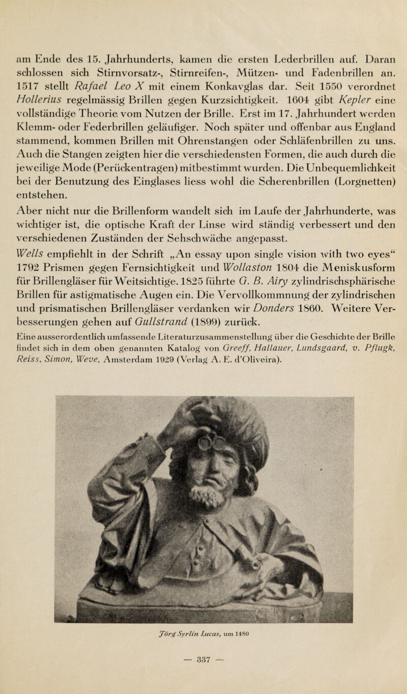 am Ende des 15. Jahrhunderts, kamen die ersten Eederbrillen auf. Daran schlossen sich Stirnvorsatz-, Stirnreifen-, Mützen- und Fadenbrillen an. 1517 stellt Rafael Leo X mit einem Konkav^las dar. Seit 1550 verordnet Hollerius regelmässig Brillen gegen Kurzsichtigkeit. 1604 gibt Kepler eine vollständige Theorie vom Nutzen der Brille. Erst im 17. Jahrhundert werden Klemm- oder Federbrillen geläufiger. Noch später und offenbar aus England stammend, kommen Brillen mit Ohrenstangen oder Schläfenbrillen zu uns. Auch die Stangen zeigten hier die verschiedensten Formen, die auch durch die jeweilige Mode (Perückentragen) mitbestimmt wurden. Die Unbequemlichkeit bei der Benutzung des Einglases liess wohl die Scherenbrillen (Lorgnetten) entstehen. Aber nicht nur die Brillenform wandelt sich im Laufe der Jahrhunderte, was wichtiger ist, die optische Kraft der Linse wird ständig verbessert und den verschiedenen Zuständen der Sehsch wäche angepasst. Wells empfiehlt in der Schrift „An essay upon single vision wi\h two eyes“ 1792 Prismen gegen Fernsichtigkeit und Wollaston 1804 die Meniskusform für Brillengläser für Weitsichtige. 1825 führte G. B. Airy zylindrischsphärische Brillen für astigmatische Augen ein. Die Vervollkommnung der zylindrischen und prismatischen Brillengläser verdanken wir Donders 1860. Weitere Ver¬ besserungen gehen auf Giillstrand (1899) zurück. Line ausserordentlich umfassende Literaturzusammenstellung über die Geschichte der Brille findet sich in dem oben genannten Katalog von Greeff, Hallauer, Lundsgaard, v. Pfliigk, Reiss, Simon, Weve, Amsterdam 1929 (Verlag A. L. d’Oliveira). d~Örg Syrlin Lucas, um llSü