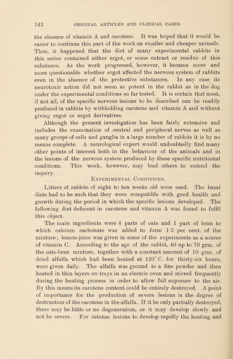 the absence of vitamin A and carotene. It was hoped that it would be easier to continue this part of the work on smaller and cheaper animals. Thus, it happened that the diet of many experimental rabbits in this series contained either ergot, or some extract or residue of this substance. As the work progressed, however, it became more and more questionable whether ergot affected the nervous system of rabbits even in the absence of the protective substances. In any case its neurotoxic action did not seem as potent in the rabbit as in the dog under the experimental conditions so far tested. It is certain that most, if not all, of the specific nervous lesions to be described can be readily produced in rabbits by withholding carotene and vitamin A and without giving ergot or ergot derivatives. Although the present investigation has been fairly extensive and includes the examination of central and peripheral nerves as well as many groups of cells and ganglia in a large number of rabbits it is by no means complete. A neurological expert would undoubtedly find many other points of interest both in the behaviour of the animals and in the lesions of the nervous system produced by these specific nutritional conditions. This work, however, may lead others to extend the inquiry. Experimental Conditions. Litters of rabbits of eight to ten weeks old were used. The basal diets had to be such that they were compatible with good health and growth during the period in which the specific lesions developed. The following diet deficient in carotene and vitamin A was found to fulfil this object. The main ingredients were 4 parts of oats and 1 part of bran to which calcium carbonate was added to form 1*5 per cent, of the mixture; lemon-juice was given in some of the experiments as a source of vitamin C. According to the age of the rabbit, 40 up to 70 grm. of the oats-bran mixture, together with a constant amount of 10 grm. of dried alfalfa which had been heated at 120° C. for thirty-six hours, were given daily. The alfalfa was ground to a fine powder and then heated in thin layers on trays in an electric oven and stirred frequently during the heating process in order to allow full exposure to the air. By this means its carotene content could be entirely destroyed. A point of importance for the production of severe lesions is the degree of destruction of the carotene in the alfalfa. If it be only partially destroyed, there may be little or no degeneration, or it may develop slowly and not be severe. For intense lesions to develop rapidly the heating and