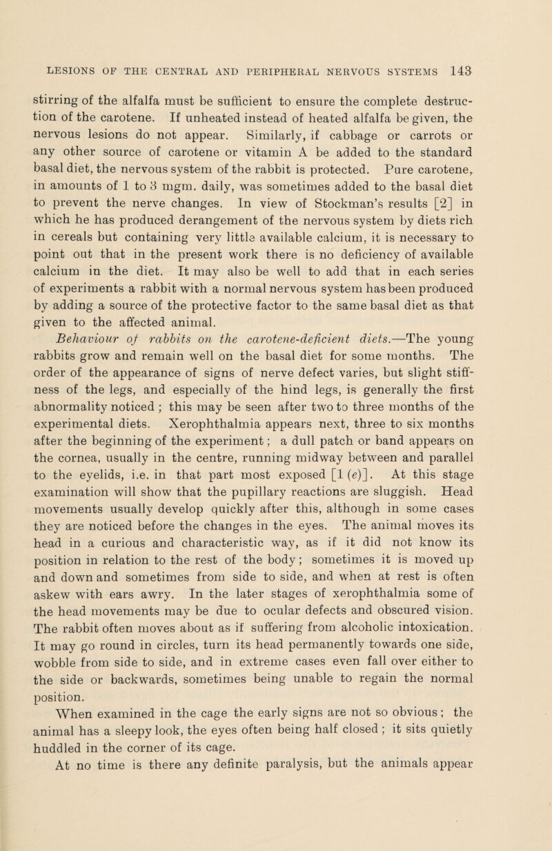 stirring of the alfalfa must be sufficient to ensure the complete destruc¬ tion of the carotene. If unheated instead of heated alfalfa be given, the nervous lesions do not appear. Similarly, if cabbage or carrots or any other source of carotene or vitamin A be added to the standard basal diet, the nervous system of the rabbit is protected. Pure carotene, in amounts of 1 to 3 mgm. daily, was sometimes added to the basal diet to prevent the nerve changes. In view of Stockman’s results [2] in which he has produced derangement of the nervous system by diets rich in cereals but containing very little available calcium, it is necessary to point out that in the present work there is no deficiency of available calcium in the diet. It may also be well to add that in each series of experiments a rabbit with a normal nervous system has been produced by adding a source of the protective factor to the same basal diet as that given to the affected animal. Behaviour of rabbits on the carotene-deficient diets.—The young rabbits grow and remain well on the basal diet for some months. The order of the appearance of signs of nerve defect varies, but slight stiff¬ ness of the legs, and especially of the hind legs, is generally the first abnormality noticed ; this may be seen after two to three months of the experimental diets. Xerophthalmia appears next, three to six months after the beginning of the experiment; a dull patch or band appears on the cornea, usually in the centre, running midway between and parallel to the eyelids, i.e. in that part most exposed [1(g)], At this stage examination will show that the pupillary reactions are sluggish. Head movements usually develop quickly after this, although in some cases they are noticed before the changes in the eyes. The animal moves its head in a curious and characteristic wav, as if it did not know its position in relation to the rest of the body; sometimes it is moved up and down and sometimes from side to side, and when at rest is often askew with ears awry. In the later stages of xerophthalmia some of the head movements may be due to ocular defects and obscured vision. The rabbit often moves about as if suffering from alcoholic intoxication. It may go round in circles, turn its head permanently towards one side, wobble from side to side, and in extreme cases even fall over either to the side or backwards, sometimes being unable to regain the normal position. When examined in the cage the early signs are not so obvious; the animal has a sleepy look, the eyes often being half closed; it sits quietly huddled in the corner of its cage. At no time is there any definite paralysis, but the animals appear