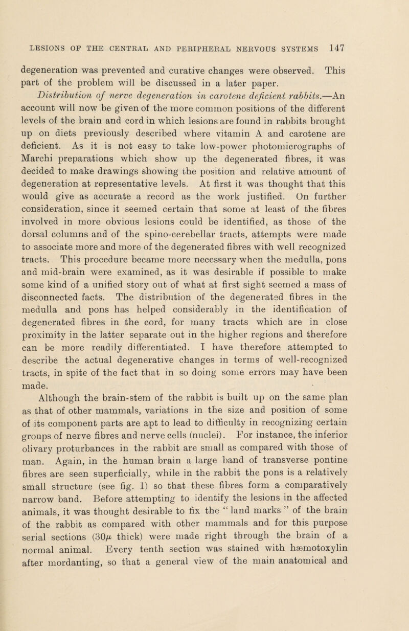 degeneration was prevented and curative changes were observed. This part of the problem will be discussed in a later paper. Distribution of nerve degeneration in carotene deficient rabbits.—An account will now be given of the more common positions of the different levels of the brain and cord in which lesions are found in rabbits brought up on diets previously described where vitamin A and carotene are deficient. As it is not easy to take low-power photomicrographs of Marchi preparations which show up the degenerated fibres, it was decided to make drawings showing the position and relative amount of degeneration at representative levels. At first it was thought that this would give as accurate a record as the work justified. On further consideration, since it seemed certain that some at least of the fibres involved in more obvious lesions could be identified, as those of the dorsal columns and of the spino-cerebellar tracts, attempts were made to associate more and more of the degenerated fibres with well recognized tracts. This procedure became more necessary when the medulla, pons and mid-brain were examined, as it was desirable if possible to make some kind of a unified story out of what at first sight seemed a mass of disconnected facts. The distribution of the degenerated fibres in the medulla and pons has helped considerably in the identification of degenerated fibres in the cord, for many tracts which are in close proximity in the latter separate out in the higher regions and therefore can be more readily differentiated. I have therefore attempted to describe the actual degenerative changes in terms of well-recognized tracts, in spite of the fact that in so doing some errors may have been made. Although the brain-stem of the rabbit is built up on the same plan as that of other mammals, variations in the size and position of some of its component parts are apt to lead to difficulty in recognizing certain groups of nerve fibres and nerve cells (nuclei). For instance, the inferior olivary proturbances in the rabbit are small as compared with those of man. Again, in the human brain a large band of transverse pontine fibres are seen superficially, while in the rabbit the pons is a relatively small structure (see fig. 1) so that these fibres form a comparatively narrow band. Before attempting to identify the lesions in the affected animals, it was thought desirable to fix the “ land marks ” of the brain of the rabbit as compared with other mammals and for this purpose serial sections (30/* thick) were made right through the brain of a normal animal. Every tenth section was stained with hsemotoxylin after mordanting, so that a general view of the main anatomical and