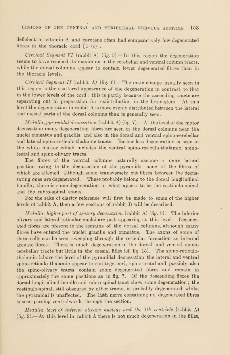 deficient in vitamin A and carotene often had comparatively few degenerated fibres in the thoracic cord [l (c)]. Cervical Segment VI (rabbit A) (fig. 5).—In this region the degeneration seems to have reached its maximum in the cerebellar and ventral column tracts, while the dorsal columns appear to contain fewer degenerated fibres than in the thoracic levels. Cervical Segment II (rabbit A) (fig. 6).—The main change usually seen in this region is the scattered appearance of the degeneration in contrast to that in the lower levels of the cord; this is partly because the ascending tracts are separating out in preparation for redistribution in the brain-stem. At this level the degeneration in rabbit A is more evenly distributed between the lateral and mesial parts of the dorsal columns than is generally seen. Medulla, pyramidal decussation (rabbit A) (fig. 7).—At the level of the motor decussation many degenerating fibres are seen in the dorsal columns near the nuclei cuneatus and gracilis, and also in the dorsal and ventral spino-cerebellar and lateral spino-reticulo-thalamic tracts. Bather less degeneration is seen in the white matter which includes the ventral spino-reticulo-thalamic, spino¬ tectal and spino-olivary tracts. The fibres of the ventral columns naturally assume a more lateral position owing to the decussation of the pyramids, none of the fibres of which are affected, although some transversely cut fibres between the decus¬ sating ones are degenerated. These probably belong to the dorsal longitudinal bundle; there is some degeneration in what appear to be the vestibulo-spinal and the rubro-spinal tracts. For the sake of clarity reference will first be made to some of the higher levels of rabbit A, then a few sections of rabbit B will be described. Medulla, higher part of sensory decussation (rabbit A) (fig. 8). The inferior olivary and lateral reticular nuclei are just appearing at this level. Degener¬ ated fibres are present in the remains of the dorsal columns, although many fibres have entered the nuclei gracilis and cuneatus. The axons of some of these cells can be seen sweeping through the reticular formation as internal arcuate fibres. There is much degeneration in the dorsal and ventral spino¬ cerebellar tracts but little in the mesial fillet (cf. fig. 15). The spino-reticulo- thalamic (above the level of the pyramidal decussation the lateral and ventral spino-reticulo-thalamic appear to run together), spino-tectal and possibly also the spino-olivary tracts contain some degenerated fibres and remain in approximately the same positions as in fig. 7. Of the descending fibres the dorsal longitudinal bundle and rubro-spinal tract show some degeneration; the vestibulo-spinal, still obscured by other tracts, is probably degenerated whilst the pyramidal is unaffected. The 12th nerve containing no degenerated fibres is seen passing ventralwards through the section. Medulla, level of inferior olivary nucleus and the 4:th ventricle (rabbit A) (fig. 9).—At this level in rabbit A there is not much degeneration in the fillet,