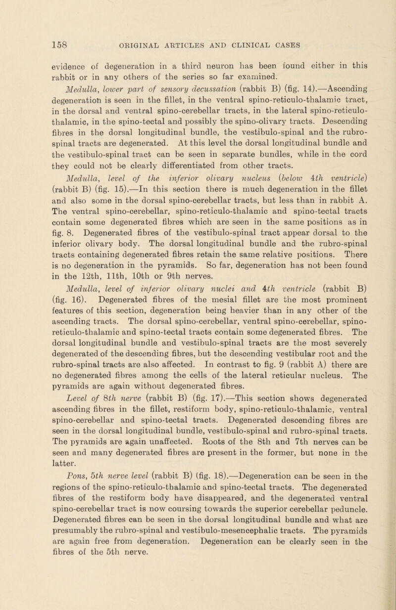 evidence of degeneration in a third neuron has been found either in this rabbit or in any others of the series so far examined. Medulla, lower part of sensory decussation (rabbit B) (fig. 14).—Ascending degeneration is seen in the fillet, in the ventral spino-reticulo-thalamic tract, in the dorsal and ventral spino-cerebellar tracts, in the lateral spino-reticulo- thalamic, in the spino-tectal and possibly the spino-olivary tracts. Descending fibres in the dorsal longitudinal bundle, the vestibulo-spinal and the rubro¬ spinal tracts are degenerated. At this level the dorsal longitudinal bundle and the vestibulo-spinal tract can be seen in separate bundles, while in the cord they could not be clearly differentiated from other tracts. Medulla, level of the inferior olivary nucleus (below ith ventricle) (rabbit B) (fig. 15).—In this section there is much degeneration in the fillet and also some in the dorsal spino-cerebellar tracts, but less than in rabbit A. The ventral spino-cerebellar, spino-reticulo-thalamic and spino-tectal tracts contain some degenerated fibres which are seen in the same positions as in fig. 8. Degenerated fibres of the vestibulo-spinal tract appear dorsal to the inferior olivary body. The dorsal longitudinal bundle and the rubro-spinal tracts containing degenerated fibres retain the same relative positions. There is no degeneration in the pyramids. So far, degeneration has not been found in the 12th, 11th, 10th or 9th nerves. Medulla, level of inferior olivary nuclei and 4:th ventricle (rabbit B) (fig. 16). Degenerated fibres of the mesial fillet are the most prominent features of this section, degeneration being heavier than in any other of the ascending tracts. The dorsal spino-cerebellar, ventral spino-cerebellar, spino- reticulo-thalamic and spino-tectal tracts contain some degenerated fibres. The dorsal longitudinal bundle and vestibulo-spinal tracts are the most severely degenerated of the descending fibres, but the descending vestibular root and the rubro-spinal tracts are also affected. In contrast to fig. 9 (rabbit A) there are no degenerated fibres among the cells of the lateral reticular nucleus. The pyramids are again without degenerated fibres. Level of 8th nerve (rabbit B) (fig. 17).—This section shows degenerated ascending fibres in the fillet, restiform body, spino-reticulo-thalamic, ventral spino-cerebellar and spino-tectal tracts. Degenerated descending fibres are seen in the dorsal longitudinal bundle, vestibulo-spinal and rubro-spinal tracts. The pyramids are again unaffected. Boots of the 8th and 7th nerves can be seen and many degenerated fibres are present in the former, but none in the latter. Lons, 5th nerve level (rabbit B) (fig. 18).—Degeneration can be seen in the regions of the spino-reticulo-thalamic and spino-tectal tracts. The degenerated fibres of the restiform body have disappeared, and the degenerated ventral spino-cerebellar tract is now coursing towards the superior cerebellar peduncle. Degenerated fibres can be seen in the dorsal longitudinal bundle and what are presumably the rubro-spinal and vestibulo-mesencephalic tracts. The pyramids are again free from degeneration. Degeneration can be clearly seen in the fibres of the 5th nerve.