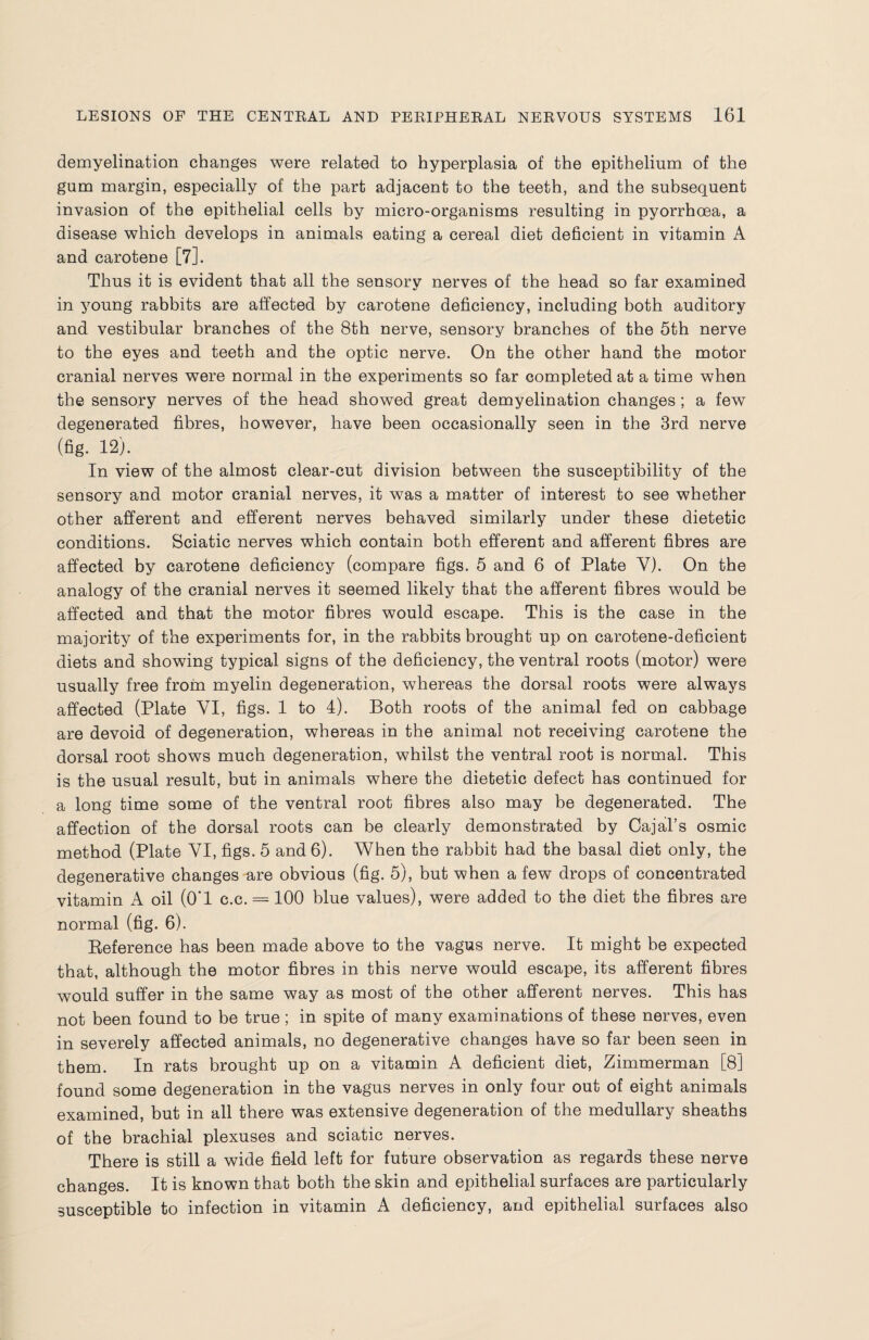 demyelination changes were related to hyperplasia of the epithelium of the gum margin, especially of the part adjacent to the teeth, and the subsequent invasion of the epithelial cells by micro-organisms resulting in pyorrhoea, a disease which develops in animals eating a cereal diet deficient in vitamin A and carotene [7]. Thus it is evident that all the sensory nerves of the head so far examined in young rabbits are affected by carotene deficiency, including both auditory and vestibular branches of the 8th nerve, sensory branches of the 5th nerve to the eyes and teeth and the optic nerve. On the other hand the motor cranial nerves were normal in the experiments so far completed at a time when the sensory nerves of the head showed great demyelination changes; a few degenerated fibres, however, have been occasionally seen in the 3rd nerve (fig. 12). In view of the almost clear-cut division between the susceptibility of the sensory and motor cranial nerves, it was a matter of interest to see whether other afferent and efferent nerves behaved similarly under these dietetic conditions. Sciatic nerves which contain both efferent and afferent fibres are affected by carotene deficiency (compare figs. 5 and 6 of Plate Y). On the analogy of the cranial nerves it seemed likely that the afferent fibres would be affected and that the motor fibres would escape. This is the case in the majority of the experiments for, in the rabbits brought up on carotene-deficient diets and showing typical signs of the deficiency, the ventral roots (motor) were usually free from myelin degeneration, whereas the dorsal roots were always affected (Plate VI, figs. 1 to 4). Both roots of the animal fed on cabbage are devoid of degeneration, whereas in the animal not receiving carotene the dorsal root shows much degeneration, whilst the ventral root is normal. This is the usual result, but in animals where the dietetic defect has continued for a long time some of the ventral root fibres also may be degenerated. The affection of the dorsal roots can be clearly demonstrated by Cajal’s osmic method (Plate YI, figs. 5 and 6). When the rabbit had the basal diet only, the degenerative changes are obvious (fig. 5), but when a few drops of concentrated vitamin A oil (O’l c.c. = 100 blue values), were added to the diet the fibres are normal (fig. 6). Reference has been made above to the vagus nerve. It might be expected that, although the motor fibres in this nerve would escape, its afferent fibres would suffer in the same way as most of the other afferent nerves. This has not been found to be true ; in spite of many examinations of these nerves, even in severely affected animals, no degenerative changes have so far been seen in them. In rats brought up on a vitamin A deficient diet, Zimmerman [8] found some degeneration in the vagus nerves in only four out of eight animals examined, but in all there was extensive degeneration of the medullary sheaths of the brachial plexuses and sciatic nerves. There is still a wide field left for future observation as regards these nerve changes. It is known that both the skin and epithelial surfaces are particularly susceptible to infection in vitamin A deficiency, and epithelial surfaces also