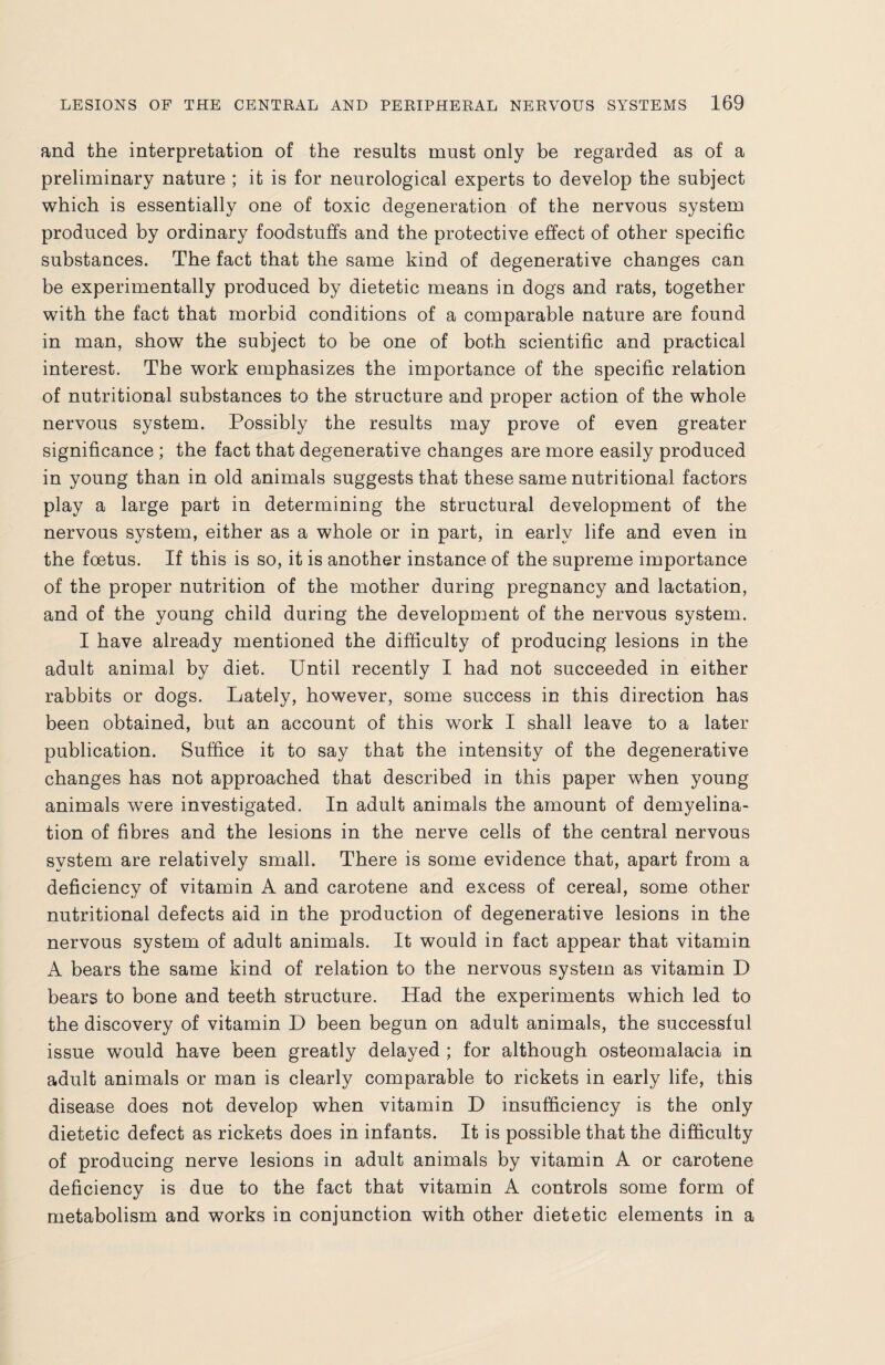 and the interpretation of the results must only be regarded as of a preliminary nature ; it is for neurological experts to develop the subject which is essentially one of toxic degeneration of the nervous system produced by ordinary foodstuffs and the protective effect of other specific substances. The fact that the same kind of degenerative changes can be experimentally produced by dietetic means in dogs and rats, together with the fact that morbid conditions of a comparable nature are found in man, show the subject to be one of both scientific and practical interest. The work emphasizes the importance of the specific relation of nutritional substances to the structure and proper action of the whole nervous system. Possibly the results may prove of even greater significance ; the fact that degenerative changes are more easily produced in young than in old animals suggests that these same nutritional factors play a large part in determining the structural development of the nervous system, either as a whole or in part, in early life and even in the foetus. If this is so, it is another instance of the supreme importance of the proper nutrition of the mother during pregnancy and lactation, and of the young child during the development of the nervous system. I have already mentioned the difficulty of producing lesions in the adult animal by diet. Until recently I had not succeeded in either rabbits or dogs. Lately, however, some success in this direction has been obtained, but an account of this work I shall leave to a later publication. Suffice it to say that the intensity of the degenerative changes has not approached that described in this paper when young animals were investigated. In adult animals the amount of demyelina- tion of fibres and the lesions in the nerve cells of the central nervous system are relatively small. There is some evidence that, apart from a deficiency of vitamin A and carotene and excess of cereal, some other nutritional defects aid in the production of degenerative lesions in the nervous system of adult animals. It would in fact appear that vitamin A bears the same kind of relation to the nervous system as vitamin D bears to bone and teeth structure. Had the experiments which led to the discovery of vitamin D been begun on adult animals, the successful issue would have been greatly delayed ; for although osteomalacia in adult animals or man is clearly comparable to rickets in early life, this disease does not develop when vitamin D insufficiency is the only dietetic defect as rickets does in infants. It is possible that the difficulty of producing nerve lesions in adult animals by vitamin A or carotene deficiency is due to the fact that vitamin A controls some form of metabolism and works in conjunction with other dietetic elements in a