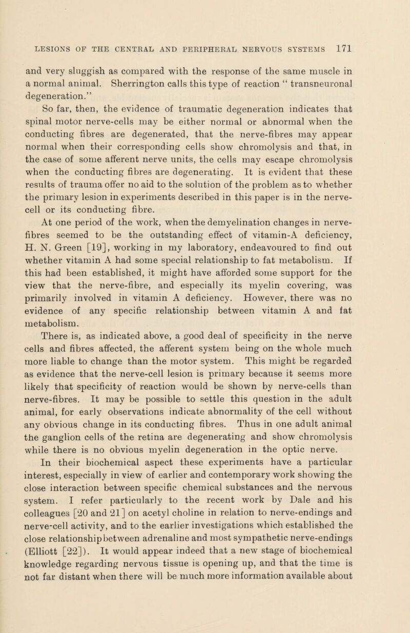 and very sluggish as compared with the response of the same muscle in a normal animal. Sherrington calls this type of reaction “ transneuronal degeneration.” So far, then, the evidence of traumatic degeneration indicates that spinal motor nerve-cells may be either normal or abnormal when the conducting fibres are degenerated, that the nerve-fibres may appear normal when their corresponding cells show chromolysis and that, in the case of some afferent nerve units, the cells may escape chromolysis when the conducting fibres are degenerating. It is evident that these results of trauma offer no aid to the solution of the problem as to whether the primary lesion in experiments described in this paper is in the nerve¬ cell or its conducting fibre. At one period of the work, when the demyelination changes in nerve- fibres seemed to be the outstanding effect of vitamin-A deficiency, H. N. Green [19], working in my laboratory, endeavoured to find out whether vitamin A had some special relationship to fat metabolism. If this had been established, it might have afforded some support for the view that the nerve-fibre, and especially its myelin covering, wTas primarily involved in vitamin A deficiency. However, there was no evidence of any specific relationship between vitamin A and fat metabolism. There is, as indicated above, a good deal of specificity in the nerve cells and fibres affected, the afferent system being on the whole much more liable to change than the motor system. This might be regarded as evidence that the nerve-cell lesion is primary because it seems more likely that specificity of reaction would be shown by nerve-cells than nerve-fibres. It may be possible to settle this question in the adult animal, for early observations indicate abnormality of the cell without any obvious change in its conducting fibres. Thus in one adult animal the ganglion cells of the retina are degenerating and show chromolysis while there is no obvious myelin degeneration in the optic nerve. In their biochemical aspect these experiments have a particular interest, especially in view of earlier and contemporary work showing the close interaction between specific chemical substances and the nervous system. I refer particularly to the recent work by Dale and his colleagues [20 and 21] on acetyl choline in relation to nerve-endings and nerve-cell activity, and to the earlier investigations which established the close relationship between adrenaline and most sympathetic nerve-endings (Elliott [22]). It would appear indeed that a new stage of biochemical knowledge regarding nervous tissue is opening up, and that the time is not far distant when there will be much more information available about