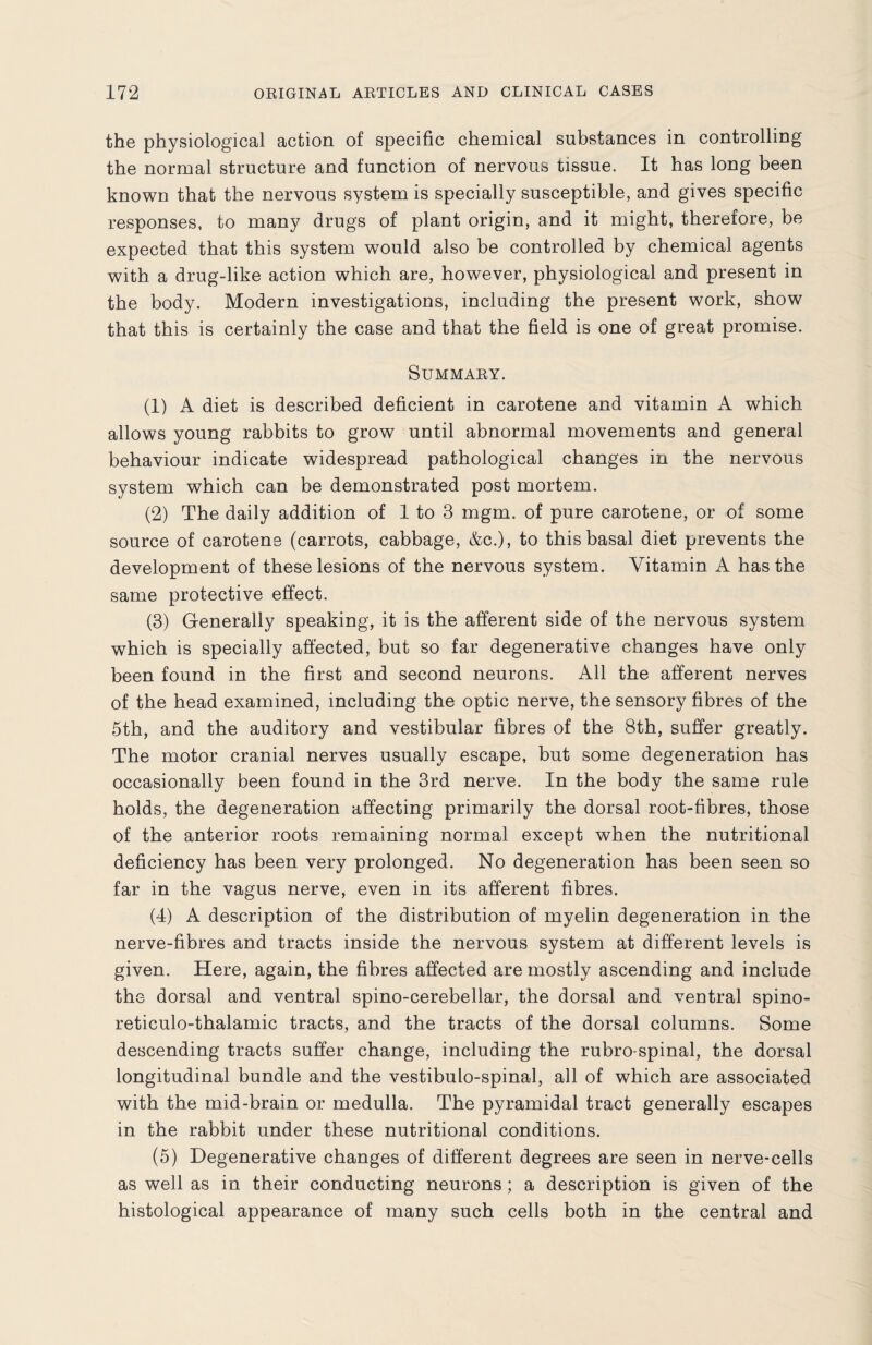 the physiological action of specific chemical substances in controlling the normal structure and function of nervous tissue. It has long been known that the nervous system is specially susceptible, and gives specific responses, to many drugs of plant origin, and it might, therefore, be expected that this system would also be controlled by chemical agents with a drug-like action which are, however, physiological and present in the body. Modern investigations, including the present work, show that this is certainly the case and that the field is one of great promise. Summary. (1) A diet is described deficient in carotene and vitamin A which allows young rabbits to grow until abnormal movements and general behaviour indicate widespread pathological changes in the nervous system which can be demonstrated post mortem. (2) The daily addition of 1 to 3 mgm. of pure carotene, or of some source of carotene (carrots, cabbage, &c.), to this basal diet prevents the development of these lesions of the nervous system. Vitamin A has the same protective effect. (3) Generally speaking, it is the afferent side of the nervous system which is specially affected, but so far degenerative changes have only been found in the first and second neurons. All the afferent nerves of the head examined, including the optic nerve, the sensory fibres of the 5th, and the auditory and vestibular fibres of the 8th, suffer greatly. The motor cranial nerves usually escape, but some degeneration has occasionally been found in the 3rd nerve. In the body the same rule holds, the degeneration affecting primarily the dorsal root-fibres, those of the anterior roots remaining normal except when the nutritional deficiency has been very prolonged. No degeneration has been seen so far in the vagus nerve, even in its afferent fibres. (4) A description of the distribution of myelin degeneration in the nerve-fibres and tracts inside the nervous system at different levels is given. Here, again, the fibres affected are mostly ascending and include the dorsal and ventral spino-cerebellar, the dorsal and ventral spino- reticulo-thalamic tracts, and the tracts of the dorsal columns. Some descending tracts suffer change, including the rubro spinal, the dorsal longitudinal bundle and the vestibulo-spinal, all of which are associated with the mid-brain or medulla. The pyramidal tract generally escapes in the rabbit under these nutritional conditions. (5) Degenerative changes of different degrees are seen in nerve-cells as well as in their conducting neurons ; a description is given of the histological appearance of many such cells both in the central and
