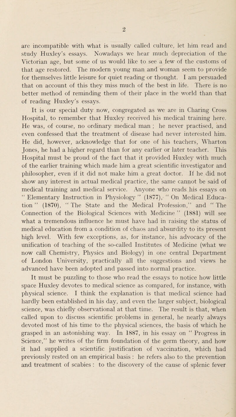 are incompatible with what is usually called culture, let him read and study Huxley’s essays. Nowadays we hear much depreciation of the Victorian age, but some of us would like to see a few of the customs of that age restored. The modern young man and woman seem to provide for themselves little leisure for quiet reading or thought. I am persuaded that on account of this they miss much of the best in life. There is no better method of reminding them of their place in the world than that of reading Huxley’s essays. It is our special duty now, congregated as we are in Charing Cross Hospital, to remember that Huxley received his medical training here. He was, of course, no ordinary medical man ; he never practised, and even confessed that the treatment of disease had never interested him. He did, however, acknowledge that for one of his teachers, Wharton Jones, he had a higher regard than for any earlier or later teacher. This Hospital must be proud of the fact that it provided Huxley with much of the earlier training which made him a great scientific investigator and philosopher, even if it did not make him a great doctor. If he did not show any interest in actual medical practice, the same cannot be said of medical training and medical service. Anyone who reads his essays on “ Elementary Instruction in Physiology ” (1877),-  On Medical Educa¬ tion ” (1870), “ The State and the Medical Profession,” and “ The Connection of the Biological Sciences with Medicine ” (1881) will see what a tremendous influence he must have had in raising the status of medical education from a condition of chaos and absurdity to its present high level. With few exceptions, as, for instance, his advocacy of the unification of teaching of the so-called Institutes of Medicine (what we now call Chemistry, Physics and Biology) in one central Department of London University, practically all the suggestions and views he advanced have been adopted and passed into normal practice. It must be puzzling to those who read the essays to notice how little space Huxley devotes to medical science as compared, for instance, with physical science. I think the explanation is that medical science had hardly been established in his day, and even the larger subject, biological science, was chiefly observational at that time. The result is that, when called upon to discuss scientific problems in general, he nearly always devoted most of his time to the physical sciences, the basis of which he grasped in an astonishing way. In 1887, in his essay on <c Progress in Science,” he writes of the firm foundation of the germ theory, and how it had supplied a scientific justification of vaccination, which had previously rested on an empirical basis : he refers also to the prevention and treatment of scabies : to the discovery of the cause of splenic fever