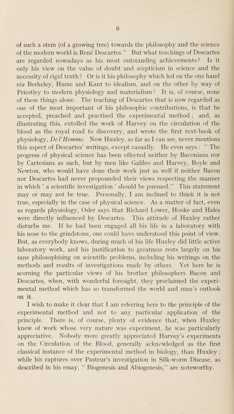 of such a stem (of a growing tree) towards the philosophy and the science of the modern world is Rene Descartes.” But what teachings of Descartes are regarded nowadays as his most outstanding achievements? Is it only his view on the value of doubt and scepticism in science and the necessity of rigid truth ? Or is it his philosophy which led on the one hand via Berkeley, Hume and Kant to idealism, and on the other by way of Priestley to modern physiology and materialism ? It is, of course, none of these things alone. The teaching of Descartes that is now regarded as one of the most important of his philosophic contributions, is that he accepted, preached and practised the experimental method ; and, as illustrating this, extolled the work of Harvey on the circulation of the blood as the royal road to discovery, and wrote the first text-book of physiology, De VHomme. Now Huxley, so far as I can see, never mentions this aspect of Descartes’ writings, except casually. He even says : “ The progress of physical science has been effected neither by Baconians nor by Cartesians as such, but by men like Galileo and Harvey, Boyle and Newton, who would have done their work just as well if neither Bacon nor Descartes had never propounded their views respecting the manner in which * a scientific investigation ’ should be pursued.” This statement may or may not be true. Personally, I am inclined to think it is not true, especially in the case of physical science. As a matter of fact, even as regards physiology, Osier says that Richard Lower, Hooke and Hales were directly influenced by Descartes. This attitude of Huxley rather disturbs me. If he had been engaged all his life in a laboratory with his nose to the grindstone, one could have understood this point of view. But, as everybody knows, during much of his life Huxley did little active laboratory work, and his justification to greatness rests largely on his sane philosophising on scientific problems, including his writings on the methods and results of investigations made by others. Yet here he is scorning the particular views of his brother philosophers Bacon and Descartes, when, with wonderful foresight, they proclaimed the experi¬ mental method which has so transformed the world and man’s outlook on it. I wish to make it clear that I am referring here to the principle of the experimental method and not to any particular application of the principle. There is, of course, plenty of evidence that, when Huxley knew of work whose very nature was experiment, he was particularly appreciative. Nobody more greatly appreciated Harvey’s experiments on the Circulation of the Blood, generally acknowledged as the first classical instance of the experimental method in biology, than Huxley ; while his raptures over Pasteur’s investigation in Silk-worm Disease, as described in his essay, “ Biogenesis and Abiogenesis,” are noteworthy.