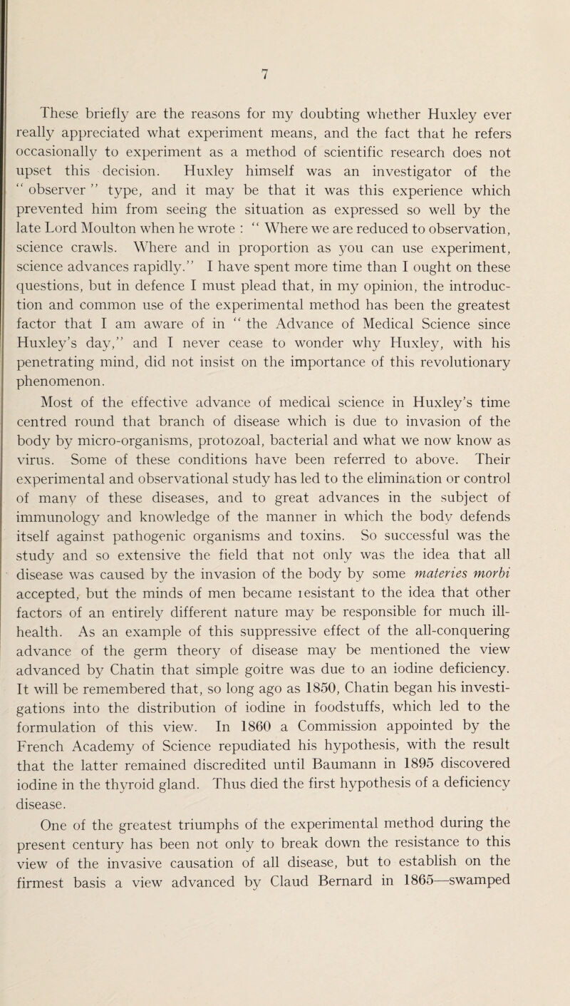 These briefly are the reasons for my doubting whether Huxley ever really appreciated what experiment means, and the fact that he refers occasionally to experiment as a method of scientific research does not upset this decision. Huxley himself was an investigator of the observer ” type, and it may be that it was this experience which prevented him from seeing the situation as expressed so well by the late Lord Moulton when he wrote : “ Where we are reduced to observation, science crawls. Where and in proportion as you can use experiment, science advances rapidly.” I have spent more time than I ought on these questions, but in defence I must plead that, in my opinion, the introduc¬ tion and common use of the experimental method has been the greatest factor that I am aware of in “ the Advance of Medical Science since Huxley’s day,” and I never cease to wonder why Huxley, with his penetrating mind, did not insist on the importance of this revolutionary phenomenon. Most of the effective advance of medical science in Huxley’s time centred round that branch of disease which is due to invasion of the body by micro-organisms, protozoal, bacterial and what we now know as virus. Some of these conditions have been referred to above. Their experimental and observational study has led to the elimination or control of many of these diseases, and to great advances in the subject of immunology and knowledge of the manner in which the body defends itself against pathogenic organisms and toxins. So successful was the study and so extensive the field that not only was the idea that all disease was caused by the invasion of the body by some materies morbi accepted, but the minds of men became lesistant to the idea that other factors of an entirely different nature may be responsible for much ill- health. As an example of this suppressive effect of the all-conquering advance of the germ theory of disease may be mentioned the view advanced by Chatin that simple goitre was due to an iodine deficiency. It will be remembered that, so long ago as 1850, Chatin began his investi¬ gations into the distribution of iodine in foodstuffs, which led to the formulation of this view. In 1860 a Commission appointed by the French Academy of Science repudiated his hypothesis, with the result that the latter remained discredited until Baumann in 1895 discovered iodine in the thyroid gland. Thus died the first hypothesis of a deficiency disease. One of the greatest triumphs of the experimental method during the present century has been not only to break down the resistance to this view of the invasive causation of all disease, but to establish on the firmest basis a view advanced by Claud Bernard in 1865—swamped