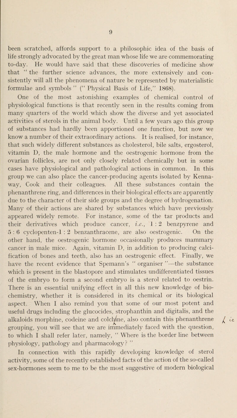 been scratched, affords support to a philosophic idea of the basis of life strongly advocated by the great man whose life we are commemorating to-day. He would have said that these discoveries of medicine show that “ the further science advances, the more extensively and con¬ sistently will all the phenomena of nature be represented by materialistic formulae and symbols ” (“ Physical Basis of Life/’ 1868). One of the most astonishing examples of chemical control of physiological functions is that recently seen in the results coming from many quarters of the world which show the diverse and yet associated activities of sterols in the animal body. Until a few years ago this group of substances had hardly been apportioned one function, but now we know a number of their extraordinary actions. It is realised, for instance, that such widely different substances as cholesterol, bile salts, ergosterol, vitamin D, the male hormone and the oestrogenic hormone from the ovarian follicles, are not only closely related chemically but in some cases have physiological and pathological actions in common. In this group we can also place the cancer-producing agents isolated by Kenna- way, Cook and their colleagues. All these substances contain the phenanthrene ring, and differences in their biological effects are apparently due to the character of their side groups and the degree of hydrogenation. Many of their actions are shared by substances which have previously appeared widely remote. For instance, some of the tar products and their derivatives which produce cancer, i.e., 1 : 2 benzpyrene and 5 : 6 cyclopenten-1 : 2 benzanthracene, are also oestrogenic. On the other hand, the oestrogenic hormone occasionally produces mammary cancer in male mice. Again, vitamin D, in addition to producing calci¬ fication of bones and teeth, also has an oestrogenic effect. Finally, we have the recent evidence that Spemann’s “ organiser ”—the substance which is present in the blastopore and stimulates undifferentiated tissues of the embryo to form a second embryo is a sterol related to oestrin. There is an essential unifying effect in all this new knowledge of bio¬ chemistry, whether it is considered in its chemical or its biological aspect. When I also remind you that some of our most potent and useful drugs including the glucocides, strophanthin and digitalis, and the alkaloids morphine, codeine and colcl^ne, also contain this phenanthrene ^ cc grouping, you will see that we are immediately faced with the question, to which I shall refer later, namely, “ Where is the border line between physiology, pathology and pharmacology? In connection with this rapidly developing knowledge of sterol activity, some of the recently established facts of the action of the so-called sex-hormones seem to me to be the most suggestive of modern biological